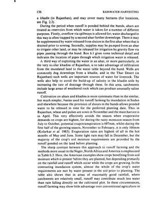 136                                              RAINWATER HARVESTING

a khadin (in Rajasthan), and may cover many hectares (for locations,
see Fig. 2.3).
     During the period when runoff is ponded behind the bunds, ahars are
treated as reservoirs from which water is taken for a number of different
purposes. Firstly, overflow via spillways is allowed for; water discharged in
this way is often trapped by a second ahar further downslope, There it may
be supplemented by water released from sluices in the first ahar when that is
drained prior to sowing. Secondly, supplies may be pu,nped from an ahar
to irrigate other land, or may be released for irrigation by gravity flow via
pipes passing through the bund. Box 6.1 gives some technical detail and
indicates the location of pipes through which irrigation water is released,
     A third way of exploiting the water in an ahar, or more particularly, in
the very similar khadins of Rajasthan, is to take advantage of infiltration
from the inundated land to the water table beyond the bund. Wells are
commonly dug downslope from 3 khadin, and in the Thar Desert (in
 Rajasthan) such wells are important sources of water for livestock. The
 wells also help to avoid the build-up of salinity in the khadin soils by
 increasing the rate of drainage through them. In this area, catchments
include large areas of weathered rock which can produce unusually saline
runoff.
     Cultivation on ahars and khadins is more systematic than in the similar,
 but much simpler, basins used for runoff farming by inundation in Sudan
 and elsewhere because the provision of sluices in the bunds allows ponded
 water to be released in time for the preferred planting date. Thus in
  Rajasthan, wheat and pulses are sown in November and the main harvest is
 in April. This very effectively avoids the season when evaporative
  demands on crops are highest, for during the rainy monsoon season from
  July to October, potential evapotranspiration is 697mm, whilst during the
  first half of the growing season, November to February, it is only 106mm
  (Kolarkar et al. 1983). Evaporation rates are highest of all in the hot
  months of May and June. Some light rain may fall in December, but the
  majority of the crop’s soil moisture requirements are provided by the
  runoff ponded on the land before planting.
      The sharp contrast between this approach to runoff farming and the
  methods more usual in the Negev, North Africa and America is emphasized
  in Table 6.3. Here, the American examples show crops benefiting from soii
  moisture which is present before they are planted, but depending primarily
  on the rainfall and runoff which occur while the crops are growing. In the
  contrasting inundation system, almost the whole of the crop’s water
  requirements are met by water present in the soil prior to planting. The
  table also shows that in areas of reasonably good rainfall, where
  catchments are relatively small, runoff may contribute much less water
  than rain falling directly on the cultivated plot. In these circumstances,
  runoff farming may show little advantage over conventional agriculture in
 