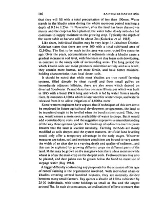 140                                                RAINWATER    HARVESTING

that they will fill with a total precipitation of less than 100mm. Water
stands in the khadin areas during the whole monsoon period reaching a
depth of 0.5 to 1.25m. In November, after the land has been drained via
sluices and. the crop has been planted, the water table slowly subsides but
continues to supply moisture to the growing crop. Typically the depth of
the water table at harvest will be about 2m (Kolarkar et al. 1983).
    Like ahars, individual khadins may be very large. In Jaisalmer District,
Kolarkar states that there are over 500 with a total cultivated area of
 12,140ha. The first to be made in this area was constructed five centuries
ago. Over the years, accumulation of sediments inside a khadin cause a
gradual increase in soil level, with fine loam or clay loam soils developing,
 in contrast to the sandy soils of surrounding areas. The long period for
which khadin soils are moist promotes microbial activity and as a result,
they contain more humus, are more fertile, and have better moisture-
holding characteristics than local desert soils.
    It should be noted that while most khadins are true run’off farming
systems, filled directly by sheet runoff and from small gullies on
immediately adjacent hillsides, there are also some which depend on
diverted floodwater. Prasad describes one near Bharatpur which was built
in 1895 with a bund 19km long and which is fed by water from a nearby
river. It inundates 4,lOOha which is later used for winter crops, and water is
 released from it to allow irrigation of 4,800ha more.
    Some western engineers have argued that if techniques of this sort are to
 be employed in future agricultural development programmes, the land to
 be inundated ought to be levelled when the bund is constructed. This, they
 say, would ensure a more even availability of water to crops. But it would
add considerably to costs, and the suggestion represents a misunderstanding
 of the way these systems operate. The build-up of sediments over the years
 ensures that the land is levelled naturally. Farming methods are slowly
 modified as soils deepen and the system matures. Artificial land levelling
 would only offer a temporary advantage in the early stages. Whatever
 measures are taken, soil and moisture conditions are bound to vary across
 the width of an ahar due to a varying depth and quality of sediment, and
 this can be exploited by growing different crops on different parts of the
 land. Millet may be grown on tb.e margins where there is less moisture while
 wheat is often the main crop on the deepest soils. Fuelwood trees may also
 be planted, and date palms can be grown below the bund to make use of
seepage water (Ray 1984).
   A bigger difficulty confronting any proposals for the extension of this type
of runoff farming is the organization involved. With individual ahars or
 khadins covering several hundred hectares, they are normally divided
between many small farmers. Ray quotes a khadin of 150ha cultivated by
25-30 individuals, with some holdings as small as lha and the largest
around 7ha. In such circumstances, co-ordination. of efforts to ensure that
 