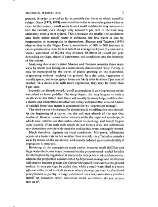 TECHNICAL    PERSPECTIVES                                                      7
ground, in order to avoid as far as possible the losses to which runoff is
subject. Stern ( 1978. 1979)points out that in the semi-arid regions within or
clost: to the tropics, runoff water from a small catchment may amount to
half the rainfall, even though only around 5 per cent of the rain may
ultimately enter a river system. This is because the smaller the catchment
area from which runoff water is collected, the less water is lost by
evaporation or interception in depressions. Shanan and Tadmor (1979)
observe that in the Negev Desert, watersheds of 300 to 500 hectares in
extent produce lessthan 3mm of runoff on average each year. By contrast, a
‘micro watershed’ of 0.02ha may produce to-30mm of runoff per year
depending on slope, shape of catchment, soil conditions and the intensity
of the storms.
   Analysing this in more detail Shanan and Tadmor consider three main
ways by which rain failing on a watershed is detained and ‘lost’. Firstly, it
may be intercepted by the leaves of plants growing on the watershed,
evaporating without reaching the ground. In a dry area, vegetation is
usually sparse,and interception lossesare likely to be lessthan 2 per cent of
rainfall. In a moist area with more vegetation, they may be more than
5 per cent.
   Secondly, as already noted, runoff accumulates in any depression on the
watershed to form puddles. On steep slopes, this may happen to only a
small extent. On flatter land, there will usually be many large puddles after
a storm, and where these are observed it may well mean that around 2-4mm
of rainfall from that storm is accounted for by ‘depression storage’.
    The third way in which runoff is diminished is by infiltration into the soil.
At the beginning of a storm, the dry soil may absorb all the rain that
 reachesit. However, somesoils crust over under the impact of raindrops, in
 which case, infiltration diminishes almost to nothing, and runoff begins
quite quickly. Even with soils which do not form a crust, the infiltration
 rate diminishes considerably once the surface has been thoroughly wetted.
    Much therefore depends on local conditions. Moreover, infiltration
 occurs at a faster rate in hot weather than in cold; it is affected in complex
 ways by stones on the watershed, and usually reduced quite considerably if
 vegetation is removed.
    Referring to the comparison made earlier between small (0.02ha) and
 large watersheds, one may comment that the proportion of rainfall lost due
 to interception by vegetation is likely to be independent of catchment size,
 whereas the proportion accounted for by depression storage and infiltration
 will tend to become greater the further the runoff flows across the ground
 surface. It may perhaps be added that while a small watershed is a more
 efficient collector of rainfall, in areas where showers are very localized and
 precipitation is patchy, a large catchment area may sometimes produce
 runoff on occasions when individual small watersheds do not receive
 rain at a!!.
 