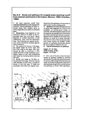 Box 6.2    Bunds and spillways for cropped areas receiving runoff
from external catchments   in the tropics. (Barrow, 1983; Critchley,
1984)

1.   On     land      receiving     runoff    from     flows from the spillways,       he may wish to
extemaicatchments,            bunds aligned with       add further bunds subsequently.
contours,     having spillways        at 20m in-       5. Spillways should preferably be built
tervals    along their lengths           serve to      of stone (see diagram) or if this is not
controi applications       of water tocultivated       available,    of termite-proof        timber   or
plots.                                                 concrete. The downstream          slope should
2. Dimensions            must depend on the            be as gentle as possible with a level area
maximum        amount of water to be im-               at its foot covered with stones or gravel.
pounded       after any one storm. Much                Special care is needed at the ends of the
depends on rainfall intensities,            runoff     spillway    to build up a stone shoulder
coefficients,      soils, and the catchment            around the ends of the bund and make
area. The following          are typical dimen-        sure these cannot be eroded.               Grass
sion which should be checked against                   growth on spillways        and bunds should
local conditions.                                      be encouraged       to stabilize the soil.
3. For a plot of 0.1 ha on a 1% slope,                 6.   Typical dimensions        of spillways:
the bund might            be 0.4;n high and
0.5-l.Om       wide at the base. One man               height. 0.1-O. 15m;
should     be able to construct            a 1Om       width at base. 0.8m:
length of bund in a day, building it up in             length, 1 .O-2.5m:
 50mm layers of soil, and compacting
each layer by trampling          before starting       7. One rule of thumb is that the total
the next.                                              length of spillway     needed (in metres)
4. Bunds are made at 15-20m                      in-   should be 0.5 times the catchment       area
tervals down the slope. A farmer may be                (in ha). So a 50m length of bund receiving
well advised to build only a couple of                 water from aha of catchment      requires a
bunds in the first year. If these are                  total spillway length of 4m. either as two
successful      and there are regular over-            2m spillways,   or three 1.35m spillways.



                                                               
  bund _                                                            bund 1:          -..
 