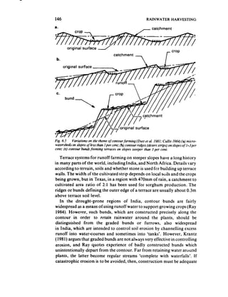146                                                             RAINWATER        HARVESTING




 b.




Fig. 6.5    Variations on the theme of contourfurming   (Dutt et ul, 1981: Cuffis 1984) (a) micro-
watersheds on siopes ofless than 1per cent; (b) contour ridges (desert strips) on slopes of I-jper
cent; (c) contour burr& forming terraces on slopes sleeper than 3 per cent,

   Terrace systems for runoff farming on steeper slopes have a long history
in many parts of the world, including India, and North Africa. Details sary
according to terrain, soils and whether stone is used for building up terrace
walls. The width of the cultivated strip depends on local sclils and the crops
being grown, but in Texas, in a region with 470mm of rain, a catchment to
cultivated area ratio of 2:l has been used for sorghum production. The
ridges or bunds defining the outer edge of a terrace are usually about 0.3m
above terrace soil level.
    In the drought-prone     regions of India, contour bunds are fairly
widespread as a means of using runoff water to support growing crops (Ray
 1984). However, such bunds, which are constructed precisely along the
contour in order to retain rainwater around the plants, should be
distinguished from the graded bunds or furrows, also widespread
in India, which are intended to control soil erosion by channelling excess
 runoff into water-courses and sometimes into ‘tanks’. However, Krantz
( 1981) argues that graded bunds are not always very effective in controlling
erosion, and Ray quotes experience of badly constructed bunds which
unintentionally depart from the contour. Far from retaining water around
 plants, the latter become regular streams ‘complete with waterfalls’. If
catastrophic erosion is to be avoided, then, construction must be adequate
 