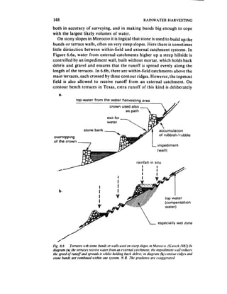 148                                                             RAINWATER HARVESTING

both in accuracy of surveying, and in making bunds big enough to cope
with the largest likely volumes of water.
     On stony slopes in Morocco it is logical that stone is used to build up the
bunds or terrace walls, often on very steep slopes. Here there is sometimes
little distinction between within-field and external catchment systems. In
Figure 6.6a, water from external catchments higher up a steep hillside is
controlled by an impediment wall, built without mortar, which holds back
debris and gravel and ensures that the runoff is spread evenly along the
length of the terraces. In 6.6b, there are within-field catchments above the
main terraces, each crossed by three contour ridges. However, the topmost
field is also allowed to receive runoff from an external catchment. On
contour bench terraces in Texas, extra runoff of this kind is deliberately
    a.
                top-water from the water harvesting           area




                                                                               ubbishlrubble
overtopping




                                                          rainfall   in situ




    b.


                                                                               (compensation




                                                                          especially   wet zone




Fig. 6.6    Terraces wth stone buna3 or walls used on steep slopes in .~fororco. (Kutsch 1982) In
diagram (a) the terraces receive waterfrom an e.ternal catchment; the impediment wail reduces
the speed of runof..and spreads it whilst holding back debris: in diagram (b) contour ridges and
stone bunds are combined within one system. N. B. The gradients are exaggerated.
 