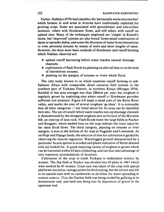 152                                               RAINWATER HARVESTlNG

   Earlier, Nabhan (1979) had classified the ‘perennially moist microniches’
which farmers in arid areas in Arizona have traditionally exploited for
growing crops. Some are associated with groundwater and sub-surface
moisture, others with floodwater flows, and still others with runoff on
upland sites. Many of the techniques employed are ‘simple’ in Kutsch’s
terms, but *improved’ systems are also found. Some entail construction of
dams or spreader dykes, and some the diversion of water from intermittent
or even perennial streams by means of weirs and short lengths of canal.
However, the three most basic methods of floodwater and runoff farming
which Nabhan observed are:
   o upland runoff harvesting before water reaches natural drainage
      channels;
   :, exploitation of flash floods by planting on alluvial fans or on the beds
      of intermittent streams;
   @ planting on the margins of streams or rivers which flood,
   The only study known to us which examines runoff farming in sub-
Saharan Africa with comparable detail concerns field systems in the
southern part of Turkana District, in northern Kenya (Morgan 1974).
Rainfall in this area averages less than 200mm per year, but sorghum is
regularly grown by exploiting sites where runoff or floodwater provides
sufficient soil moisture. Figure 6.9 maps a small part of the Kerio River
valley, and marks the sites of several sorghum ‘gardens’. It is noticeable
that all three categories t,f site listed above for Arizona can be identified
here also. The use of runofi before water reaches natilral drainage channels
is demonstrated by the elongated sorghum plot at the foot of the Morulim
hill, an outcrop of lava rock. Flash floods water the large fields at Nachor
and Kangatet, where dashed lines on the map indicate the route taken by
the main flofod flows. The third category, planting on streams or river
margins, is seen at the bottom of the map at Nagaloki and Lomomuk. As
on Hopi and Papago lands, the selection ofsites for cultivation is guided by
observing the natural vegetation. Waterlogged ground characterized by a
particular Acacia species is avoided and plants indicative of better drained
soils are looked for. A quick-maturing variety of sorghum is grown which
can be harvested within 65 days of planting, and can thus take advantage of
very transitory accumulations of moisture.
    Cultivation of the crop in south Turkana is undertaken entirely by
women. The 5ha field at Nachor was divided into 43 plots in 1967 which
 were worked by 41 women. Great care was taken of the crop with special
platforms erected as vantage points for bird scaring, but the terrain was left
in its natural state with no earthworks at all either for water spreading or
erosion control. ‘Thus the Nachor field was being eroded by gullying at its
downstream end, and land was being lost by deposition of gravel at the
upstream end.
 