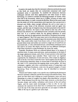 8                                                 RAINWATER     HARVESTING

    It needsto be made clear that the rainwater collection methods discussed
in this book are mainly (but not exclusively) concerned with smalt
catchment areas or watersheds. To establish the distinction between
techniques relevant with these applications and other forms of water
harvesting, it is useful to consider the following example. In Yemen, when
rains fall in the mountains, which rise to 2,50Om, torrents of water rush
down steep valleys, or wadis, towards the Red Sea. Much of the water soaks
into the sandy soil of the coastal plain and evaporates, but a proportion is
diverted onto fields, where enough infiltrates the soil in most years to
support a crop. Some of the diversion structures used are again very
ancient, and this type of irrigation may have been practised in the area for
3,000 years. However, the water is only utilized in this way after it has
flowed some distance as a well-defined stream, and after some has already
been lost. It is a method which fits the general definition of water
 harvesting, and may be appropriately described as ‘floodwater harvesting’,
 or ‘spate irrigation’. But if the same water were to be collected asrainwater,
 this would be a matter for people living in the mountain areas where the rain
 falls. They could collect water from house roofs, or from small areas of
 ground whose slope and surface are suited to a high rate of runoff into an
 excavated tank, or onto cultivated terraces, and all these techniques are in
 fact used to an extent. But clearly, the latter are very different techniques
 from those involved in using floodwater far down the wadis.
     Typically, floodwater flows are collected behind dams or by means of
 diversion weirs. In many semi-arid areas, sand accumulates in the beds of
 the larger ephemeral streams, and a flow of water persists in the sand long
 after the Roodwaters have subsided. These ‘sand rivers’ are regularly
 exploited by the inhabitants of semi-arid areas, often simply by digging a
 hole in the dry river bed to reach the water. Such supplies may be improved
 by constructing subsurface dams in stream beds to hold back the flow in
 the sand, or by constructing silt-trapping dams across gullies. Ail these
 techniques, together with more conventional means of using dams and
 bunds to hold back floodwater, come into the general category of water
 harvestirtg. None of them, however, may be described as rainwater
 collection.
     Shanan and Tadmor imply a very specific way of defining the distinction
  between rainwater collection and the harvesting of floodwater flows. They
  point out that when rain is falling on a small catchment, water will move
 downslope in a sheet of roughly even depth, often described as ‘overland
  flow’. Some distance from the top of the slope, however, as the sheet flow
  becomes deeper and swifter, turbulence and erosion of the soil surface
  begins, and the water tends increasingly to flow in rills. In one case
  anatysed, the transition from sheet Row to turbulent flow occurred 90m
  from the top of the slope and more generally we can expect it within 50-
   15Omof the top of a gentle (1 per cent) slope.
 