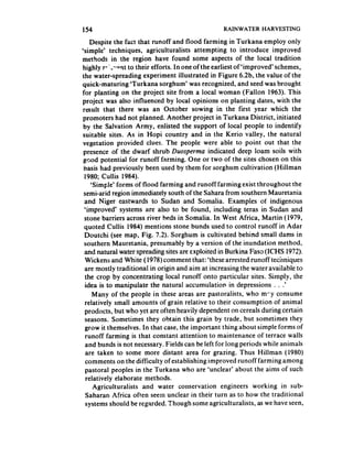 154                                                RAINWATER HARVESTING

     Despite the fact that runoff and flood farming in Turkana employ only
‘simple’ techniques, agriculturalists attempting to introduce improved
methods in the region have found some aspects of the local tradition
highly r*‘- s’pnt to their efforts. In one of the earliest of ‘improved’ schemes,
the water-spreading experiment illustrated in Figure 6.2b, the value of the
quick-maturing ‘Turkana sorghum’ was recognized, and seed was brought
for planting on the project site from a local woman (Fallon 1963). This
project was also influenced by local opinions on planting dates, with the
 result that there was an October sowing in the first year which the
 promoters had not planned. Another project in Turkana District, initiated
 by the Salvation Army, enlisted the support of local people to indentify
 suitable sites. As in Hopi country and in the Kerio valley, the natural
 vegetation provided clues. The people were able to point out that the
 presence of the dwarf shrub Duospema indicated deep loam soils with
 good potential for runoff farming. One or two of the sites chosen on this
 basis had previously been used by them for sorghum cultivation (Hillman
  1980; Cullis 1984).
     ‘Simple’ forms of flood farming and runoff farming exist throughout the
 semi-arid region immediately south of the Sahara from southern Mauretania
  and Niger eastwards to Sudan and Somalia. Examples of indigenous
  ‘improved’ systems are also to be found, including teras in Sudan and
  stone barriers across river beds in Somalia. In West Africa, Martin (1979,
  quoted Cullis 1984) mentions stone bunds used to control runoff in Adar
  Doutchi (see map, Fig. 7.2). Sorghum is cultivated behind small dams in
  southern Mauretania, presumably by a version of the inundation method,
  and natural water spreading sites are exploited in Burkina Faso (ICHS 1972).
  Wickens and White (1978) comment that: ‘these arrested runoff techniques
  are mostly traditional in origin and aim at increasing the water available to
  the crop by concentrating local runoff onto particular sites. Simply, the
  idea is to manipulate the natural accumulation in depressions . . .’
      Many of the people in these areas are pastoralists, who rncy consume
  relatively small amounts of grain relative to their consumption of animal
  products, but who yet are often heavily dependent on cereals during certain
  seasons. Sometimes they obtain this grain by trade, but sometimes they
  grow it themselves. In that case, the important thing about simple forms of
  runoff farming is that constant attention to maintenance of terrace walls
  and bunds is not necessary. Fields can be left for long periods while animals
   are taken to some more distant area for grazing. Thus Hillman (1980)
   comments on the difficulty of establishing improved runoff farming among
  pastoral peoples in the Turkana who are ‘unclear’ about the aims of such
   relatively elaborate methods.
      Agriculturalists  and water conservation engineers working in sub-
   Saharan Africa often seem unclear in their turn as to how the traditional
   systems should be regarded. Though some agriculturalists, as we have seen,
 