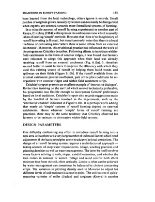 TRADITIONS IN RUNOFF FARMING                                               155
have learned from the local technology, others ignore it entirely. Small
patches of sorghum grown casually by women can too easily be disregarded
when experts are oriented towards more formalized systems of farming.
    In a valuable account of runoff farming experiments in another part of
Kenya, Critchley (1984) well expresses the ambivalent view which is usually
taken of existing ‘simple’ methods. He states that there is ‘no long history of
runoff harvesting in Kenya’, but simultaneously notes that there is a local
tradition of cultivating sites ‘where there is some inflow from an external
catchment’. Moreover, this traditional practice has influenced the work of
the programme Critchley describes. Following efforts to introduce within-
field catchments in the form of contour ridges, it was found that farmers
were reluctant to adopt this approach when their land was already
receiving runoff from an external catchment (Fig. 6.lOa). It therefore
seemed better to assist farmers to improve the efficiency with which they
used this existing source of runoff by helping them build bunds and
spillways on their fields (Figure 6.10b). If the runoff available from the
external catchment proved insufficient, part of the plot could later be re-
organized with contour ridges and within-field catchment strips.
    Critchley’s report presents an excellent example of ‘innovative dialogue’.
Rather than insisting on the met!.od which seemed technically preferable,
his programme was flexible enough to incorporate farmers’ preferences
 based on local traditions. Critchley’s report also records suggestions made
 by the handful of farmers involved in the experiments, such as the
 ‘alternative channel’ indicated in Figure 6.10~. It is perhaps worth adding
 that nearly all ‘simple’ systems of runoff farming depend on external
 catchments. Hence wherever ‘simple’ forms of runoff farming are
 practised, there may be the same tendency that Critchley observed for
 farmers to be resistant to alternative within-field systems.

DESIGN      PARAMETERS

One difficulty confronting any effort to introduce runoff farming into a
new area is that there are a very large number of technical factors which need
adjustment if the basic principles are to be adapted to local conditions. The
design of a runoff farming system requires a multi-factorial approach -
taking account of crop water requirements, tillage, weeding practices and
planting densities as wel’ as water management. The latter by itself involves
many factors relating to soils, slopes, rainfall intensities, and whether the
rain comes in summer or winter. Tillage and weed control both affect
moisture loss from the soil, often critically. Limits to what can be achieved
by water management can sometimes be balanced by choices concerning
crops. The variation in piznting density used in hlorocco to adjust for
different levels of soil moisture is a case in point. The cultivation ofquick-
maturing varieties of millet (Sudan) and sorghum (Kenya) is another
 