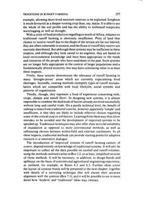 TRADI’I’lONS IN RUNOFF FARMING                                              157
example, allowing short-lived moisture reserves to be exploited. Sorghum
is much favoured as a deeper-rooting crop than, say, maize. It is able to use
the whole of the soil profile and has the ability to withstand temporary
waterlogging as well as drought.
    With a crisis of food production engulfing so much of Africa, reliance on
traditional runoff farming is obviously insufficient. Plots of 1an.d that
chance to receive runoff due to the shape of the terrain are far too limited;
they are often vulnerable to erosion, and the flows ofrunoff they receivf: are
unevenly distributed. But although thesesystems may be inefficient in these
respects, and although they look casual to an engineer, they are based on
local environmental knowledge and have been appropriate to the needs
and resources of the people who have used them in the past. Such systems
are no longer fully appropriate in the context of larger populations and a
fundamentally altered economy, but may have continuing value in at least
three respects.
    Firstly, these systems demonstrate the relevance of runoff farming in
many ‘drought-prone’         areas which are currently experiencing food
shortages. Secondly, existing methods exemplify types of runoff manipu-
lation which are compatible with local lifestyles, social systems and
patterns of organization.
    Thirdly, though, they represent a fund of experience concerning soils,
 crops, climate and runoff flows. In designing new systems, it is almost
 impossible to combine the multitude of factors already involved successfully
 without long and careful trials. On a purely technical level, the benefit of
 seeking to learn from traditional systems, however apparently ‘simple’ and
 insufficient, is that they are likely to include effective choices regarding
 some of the critical crop or soil factors. Learning from them may thus aliow
 mistakes to be avoided and the development of i-mproved systems to be
 speeded up. Traditional techniques may also offer clues as to the suitability
 of inundation as opposed to mor e conventional methods, as well as
 influencing choices between within-field and external catchments. In all
 these respects, traditional methods can provide starting points for adaptive
 research a!;3 innovative dialogue.
    The introduction of ‘improved’ systems of runoff farming cannot, of
 course, depend entirely on knowledge of traditional systems. It will alstl be
 important to collect all the data possible on rainfall and runoff volumes,
 using the methods outlined earlier in Box 3.2, or at least. simplified versions
 of those methods. It will be necessary, in addition, to design bunds and
 spillways on the basis of conventional agricultural engineering experience,
 as outlined, for example, in Boxes 6.2 and 6.3. Further ideas aoout
 the layout of contour bunds will be presented in the next chapter. together
 with details of a surveying technique that will ensure their accurate
 alignment with the contour (Box 7.1), and it wiil bc possible to see in more
 detail how ‘modern’ and ‘traditional’ ideas may interact.
 