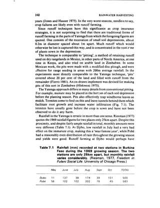 140                                                                     RAIN WATER HARVESTING

years (Jones and Hauser 1975). In the very worst seasons, needless to say,
crop failures are likely even with runoff farming.
   Since runoff techniques have this significance as crop insurance
strategies, it is not surprising to find that there are traditional forms of
runoff farming in the parts of Yatenga from which the foregoing figures are
quoted. One consists of the excavation of small soil depresssions, about
0.2m in diameter spaced about Im apart. Much runoff which would
otherwise be lost is captured this way, and is concentrated in the root z?ne
of plants sown in the depressions,
    The technique is comparable to ‘pitting*, a method of retaining runoff
used on dry rangelands in Mexico, in other parts of North America, at one
time in Kenya, and also tried on arable land in Zimbabwe. In some
Mexican work, the pits were made with.a modified disc plough, and were
;ffective for range seeding in areas with 200m average rainfall. In the
experiments most directly comparable to the Yatenga technique, ‘pits’
covered about 20 per cent of the land and filled with runoff from the
remainder (Fierro 198 1). An ox-drawn implement was devised for making
pits of this sort in Zimbabwe (Hlekweni 1975).
    The Y atenga approach differs in many details from conventional pitting,
 For example, manure may be placed in the bottom of each soil depression
before the planting season. Pits also effectively trap windborne leaves as
mulch. Termites come to feed on this and leave tunnels behind them which
facilitate root growth and increase water infiltration         (Fig. 7.1). The
termites have usually gone before the crop is sown and have not been
observed to do it any harm.
    Rainfall in the Yatenga is erratic in more than one sense. Riesman (1977)
 quotes the 1969 rainfall tigures for two places only 25km apart. Despite this
 proximity, and despite fairly ample rainfall in total, monthly amounts were
 very different (Table 7.1). At Djibo, low rainfall in July had a very bad
 effect on the immature crop, making this a ‘near famine year’, while PobC
 had a reasonably even distribution of rain throtighout the growing season
 and yields were good. Runoff farming at Djibo would perhaps have

   Table 7.1             Rainfall (mm) recorded at two stations in Burkina
                         Faso during the 1969 growing         season. The two
                         stations are only 25km apart, but monthly rainfall
                         varies considerably.    (Riesman,  1977, Freedom in
                         Fulani Social Life. University of Chicago Press.)

                   Mav           June        J&v       Aug          Sepr          Ott    TOTAL
              --    -_---.---_      __--I_.--__...--         ..-- ----.---_-._---       ..-__ --._---
      Djlbo        11            137           38      174         39            101      500
      Pobe         56            102          102      202          76             45     583
 