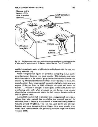 REPLICATION       OF RUNOFF FARMING                                                         161
    Manure in the
    bottom r,f ?txr-
            -0 . .-
    hole to attract                                   ,-        runoff collection




I     0.1 - 0.3m




Fig. 7. I  Soildepressions within which seeds of cereul crops areplanted- a traditionalmethod
of using runoj’ to support crops in the Yutenga region of Burkina Faso. (Wright 1984)



enabled enough extra water to infiltrate the soil in June to tide the crop over
the dry weeks of July.
   When average rainfall figures are plotted on a map (Fig. 7.2), it can be
seen that isohyet lines are very close together. This indicates that quite
small disturbances in the ‘normal’ geographical distribution of rainfall can
make a big difference to the amount of rain received at any one place. The
map a!so shows :hat average rainfall is consistently higher in the southern
regions of Burkina Faso. In 1983, although ‘the north had almost no
harvest . . . because of drought, in some parts of the south, barns were
overflowing with millet after a bumper harvest: farmers were worried
about the low price they would receive for their crop on the saturated local
market’ (Twose 1984).
   Across the border in Mali in an area where average rainfall is quoted as
600mm (but where rainfall has been below this nominal ‘average’ for
seventeen years - 1968-85), actual rainfall in most areas during 1984 was
typically around 200-250mm. This rain was again patchy and among a
hundred and more drought-stricken        villages, there were actually seven
whose fields received ample rain, producing excellent crops (Brittain and
Toulmin 1984).
 