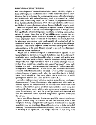 REPLICATION OF RUNOFF FARMING                                              167
that capturing runoff on the fields has led to greater reliability of yield in
times of drought, and this has motivated several hundred farmers to adopt
the stone barrier technique. By contrast, programmes which have tackled
soil erosion only, with no benefit to crop yields in seasons of low rainfall,
have failed to make any impact on the farmers. A programme financed
from European funds in the early 1960s which diverted erosive flows into
established streams rather than retaining them on the land is a case in point.
    What was required was a dual-purpose system, capable of exploiting
natural runoff flows to ensure adequate crop production in drought years,
but capable also of controlling excess runoff and preventing erosion when
rainfall is ample. According to Wright (1984) stone contour barriers
forming ‘permeable’ bunds or terraces achieve this dual purpose on land
where large runoff flows concentrate. Where there is iess runoff, however,
 he advocates impermeable earth bunds capable of holding back all the
water on a terrace up to a point where there is overflow at the spillways.
 However, there is little emphasis on the deliberate development of extra
 catchment areas in this work. The aim is merely to use such runoff as occurs
on existing natural catchments.
    Wright uses a schematic diagram to indicate various options for the
 layout of contour barriers and suggests that choices must depend primarily
 on whether sheet runoff or channel flow has to be dealt with, and in what
 volume. Systems A and B in Figure 7.4 are for sheet flow, while C and D are
 designed to pass larger volumes of water in a natural drainage channel.
 System A has no spillways since this is an array of ‘permeable’, stone-built
 barriers. In practic most farmers start with system A, ‘and then watch for
 damage after a heavy rainfall’. If none occurs, and if water distribution is
 adequate, no further construction is needed. However, if there is damage in
 a limited number of places, usually where the crest of the barrier is slightly
 lower than it should be, then those places can be reinforced, or small
 spillways can be built (like those described in Box 6.2).
    As well as making terraces with stone barriers, grassed terrace borders are
 also encouraged. Crop residues - especially sorghum and millet stalks -
  bundled together are staked down on the contour where the terrace is to be
 formed, and perennial grasses are then transplanted or sown along the
 upslope side of this barrier which retains moisture and gives shelter to the
 grass. Both the crop stalks and the grass if protected from livestock will
 hold back sediments carried by runoff and promote a gradual build-up of
 the terrace.
     It was hoped from the outset that farmers would be able to extend stone
 or grass borders along the contours on their own initiative, since it was
 recognized that any arrangement which required them to call in an outside
 specialist would not be utilized. The problem, then, was to find a method of
 surveying contours they could use independently, and organize some form
 of training in its opera!ion. Two simple methods of surveying were
 