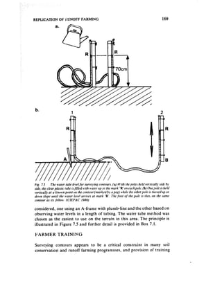 REPLICATION OF HJNOFF FARMING                                         169




b.
                    1                                                2


                                                                         R




considered, one using an A-frame with plumb-line and the other based on
observing water levels in a length of tubing. The water tube method was
chosen as the easiest to use on the terrain in this area. The principle is
illustrated in Figure 7.5 and further detail is provided in Box 7.1.

FARMER      TRAINIMG

Surveying contours appears to be a critical     constraint in many soil
conservation and runoff farming programmes,     and provision of training
 