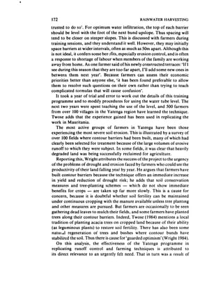172                                                 RAINWATER HARVESTING

trusted to do so”. For optimum water infiltration, the top of each barrier
should be level with the foot of the next bund upslope. Thus spacing will
tend to be closer on steeper slopes. This is discussed with farmers during
training sessions, and they understand it well. However, they may initially
space barriers at wider intervals, often as much as SOm apart. Although this
is not ideal, it confers some ben Gts, especially erosion control, and is often
a response to shortage of labour when members of the family are working
away from home. As one farmer said of his newly constructed terraces: ‘If I
see during this season that they are too far apart, I’ll add some new ones in
between them next year’. Because farmers can assess their economic
priorities better than anyone else, ‘it has been found preferable to allow
them to resolve such questions on their own rather than trying to teach
complicated i‘ormulas that will cause confusion’.
     It took a year of trial and error to work out the details of this training
programme and to modify procedures for using the water tube level. The
next two years were spent teaching the use of the level, and 500 farmers
 from over 100 villages in the Yatenga region have learned the technique.
Twose adds that the experience gained has been used in replicating the
work in Mauritania.
     The most active groups of farmers in Yatenga have been those
experiencing the most severe soil erosion. This is illustrated by a survey of
over 100 fields where contour barriers had been built, many of which had
 clearly been selected for treatment because of the large volumes of erosive
 runoff to which they were subject. In some fields, it was clear that heavily
 degraded land was being successfully reclaimed for agriculture.
     Reporting this, Wright attributes the success of the project to the urgency
 of the problems of drought and erosion faced by farmers who could see the
 productivity of their land falling year by year. He argues that farmers have
 built contour barriers because the technique offers an immediate increase
 in yield and reduction of drought risk; he adds that soil conservation
 measures and tree-planting schemes - which do not show immediate
 benefits for crops - are taken up far more slowly. This is a cause for
 concern, because it is doubtful whether soil fertility can be maintained
 under continuous cropping with the manure available unless tree planting
 and other measures are pursued. But farmers are occasionally to be seen
 gathering dead leaves to mulch their fields, and some farmers have planted
 trees along their contour barriers. Indeed, Twose (1984) mentions a local
 tradition of planting acacia trees on cropped land because of their ability
 (as leguminous plants) to restore soil fertility. There has also been some
 natuldl    regeneration of trees and bushes where contour bunds have
 stabilized the soil. Thus there is cause for ‘guarded optimism’ (Wright 1984).
     On this analysis, the effectiveness of the Yatenga programme in
 rep!icating runoff control and farming techniques is attributed               to
 its direct relevance to an urgently felt need. That in turn was a result of
 