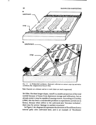-




    IO                                                         RAINWATER      HARVESTING

    a.
    catchment -




    b.




    Fig. 1.4 (I) Within-fieM ca!chmennrs.Rainwater collection on conwar strips (a) aud micra-
    cafchmenrs b). (Adapredfrom Kursch 1982)

    Note: Diagrams are schematic and not IO scale (slopes are much exaggerated).


    50-150m. On these longer slopes, runoff is a smaller proportion of the total
    rainfall because of losses from depression storage and infiltration, but as
    already noted, it may be capable of causing erosion. According to Critchley
    (1984), this has been a considerable problem in experiments carried out in
    Kenya, because when inflow to the cultivated plot ‘becomes turbulent’,
    there may be serious ‘damage to earthen structures’.
       In Figure 1.4ii, diagram (b) represents the diversion of flood flows from a
    natural gully onto cultivated land, and is an example of ‘floodwater
 