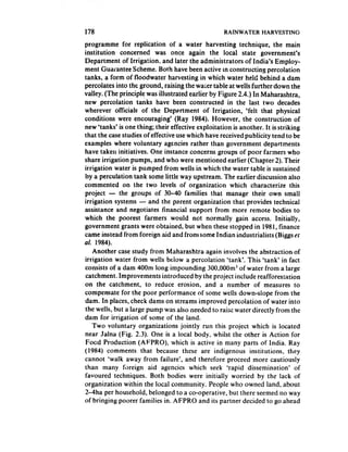 178                                                 RAINWATER     HARVESTING

programme for replication of a water harvesting technique, the main
institution    concerned was once again the local state government’s
Department of Irrigation, and later the administrators of India’s Employ-
ment Guarantee Scheme. Both have been active m constructing percolation
tanks, a form of floodwater harvesting in which water held behind a dam
percolates into the ground, raising the waler table at wells further down the
valley. (The principle was illustrated earlier by Figure 2.4.) In Maharashtra,
new percolation tanks have been constructed in the last two decades
wherever officials of the Department of Irrigation, ‘felt that physical
conditions were encouraging’ (Ray 1984). However, the construction of
new ‘tanks’ is one thing; their effective exploitation is another. It is striking
that the case studies of effective use which have received publicity tend to be
examples where voluntary agencies rather than government departments
have taken initiatives. One instance concerns groups of poor farmers who
share irrigation pumps, and who were mentioned earlier (Chapter 2). Their
irrigation water is pumped from wells in which the water table is sustained
by a perculation tank some little way upstream. The earlier discussion also
commented on the two levels of organization which characterize this
project - the groups of 30-40 families that manage their own small
irrigation systems - and the parent organization that provides technical
assistance and negotiates financial support from more remote bodies to
which the poorest farmers would not normally gain access. Initially,
government grants were obtained, but when these stopped in 198 I, finance
came instead from foreign aid and front some Indian industrialists (Biggs er
al. 1984).
    Another case study from Maharashtra again involves the abstraction of
irrigation water from wells below a percolation ‘tank’. This ‘tank’ in fact
consists of a dam 400m long impounding 300,000m3 of water from a large
catchment. Improvements introduced by the project include reafforestation
on the catchment, to reduce erosion, and a number of measures to
compensate for the poor performance of some wells down-slope from the
dam. In places, check dams on streams improved percolation of water into
the wells, but a large pump was also needed to raise water directly from the
dam for irrigation of some of the land.
    Two voluntary organizations jointly run this project which is located
near Jalna (Fig. 2.3). One is a local body, whilst the other is Action for
Food Production (AFPRO), which is active in many parts of India. Ray
(1984) comments that because these are indigenous institutions, they
cannot ‘walk away from failure’, and therefore proceed more cautiously
than many foreign aid agencies which seek ‘rapid dissemination’ of
favoured techniques. Both bodies were initially worried by the lack of
organization within the local community. People who owned land, about
2-4ha per household, belonged to a co-operative, but there seemed no way
of bringing poorer families in. AFPRO and its partner decided to go ahead
 