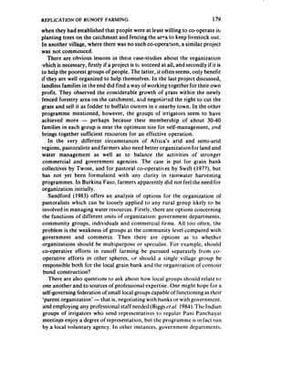 REPLICATION     OF RUNOFF FARMING                                               179
when they had established that people were at least willing to co-operate in
planting trees on the catchment and fencing the arca to keep livestock out.
In another village, where there was no such co-operation, a similar project
was not commenced.
    There are obvious lessons in these case-studies about the organization
IMhich is necessary, firstly if a project is to succeed at all, and secondly if it is
to help the poorest groups of people. The latter, it often seems, only benefit
if they are well organized to help themselves. In the last project discussed,
landless families in the end did find a way of working together for their own
profit. They observed the considerable growth of grass within the newly
fenced forestry area on the catchment, aAd negotiated the right to cut the
grass and sell it as fodder to buffalo owners in 2 nearby town. In the other
programme mentioned, however, the groups of irrigators seem to have
achieved more - perhaps because their membership of about 30-40
families in each group is near the optimum size for self-management, 2nd
brings together sufficient resources for an effective operation.
    In the very different circumstances of Africa’s arid and semi-arid
regions, pastoralists and farmers also need better organization for land and
water management as well as to balance the activities of stronger
 commercial and government agencies. The case is put for grain bank
collectives by Twose, and for pastoral co-operatives by Swift (1977), but
 has not yet been formulated with any clarity in rainwater harvesting
 programmes. In Burkina Faso, farmers apparently did not feel the need for
organization initially.
    Sandford (1983) offers an analysis of options for the organization of
 pastoralists which can be loosely applied to any rural group likely to be
 involved in managing water resources. Firstly, there are options concerning
 the functions of different units of organization: government departments,
 community groups, individuals and commercial firms. Ail too often, the
 problem is the weakness of groups at the community level compared with
 government and commerce. Then there are options as to whether
 organizations should be multipurpose or specialist. For example, should
 co-operative efforts in runoff farming be pursued separately from co-
 operative efforts in other spheres, or should a single village group be
  responsible both for the local grain bank and the organization of contour
  bund construction?
    There are also questions to ask about how local groups should relate to
 one another and to sources of professional expertise. One might hope for a
 self-governing federation of small local groups capable of functioning as their
 ‘parent organization’ - that is, negotiating with banks or with government,
 and employing any professional staff needed (Biggs ~‘1 1984). The Indian
                                                              al.
 groups of irrigators who send representatives to regular Pani Panchayat
 meetings enjoy a degree of representation, but the programme is in fact run
 by a local voluntary agency. In other instances, government departments.
 
