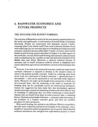 8. RAINWATER  ECONOMICS                             AND
   FUTURE PROSPECTS

THE   OUTLOOK         FOR RUNOFF          FARMING

The arid area of Rajasthan is said to be the most densely populated desert in
the world, and significantly, it is the location of several forms of rainwater
harvesting. Houses are constructed with basement cisterns (‘water-
retaining cellars’) into which runoff from roofs is directed. Patches of soil
with underiying ciay are variously dug out or bunded up to form excavated
rainwater catchment ponds (called nadis). Finally, of course, there are the
khadin runoff farming systems described in Chapter 6. In other regions of
the world also, one may find runoff farming and rainwater collection from
roofs in simultaneous use. notably in some arid and semi-arid parts of the
Middle East and Africa. Moreover, a selective technical account of
rainwater and of runoff utilization could be written to emphasize how
closely allied these agricultural and domestic versions of the technique may
be.
   However, if we look at the social and economic conditions under which
rainwater collection is expected to develop in the modern world. we
observe the greatest possible contrasts. Tanks for collecting water from
house roofs are constructed of modern materials - galvanized steel or
ferrocement - and can be represented as very desirable home improve-
ments. Moreover, the tanks can be bought from contractors or built on a
do-it-yourself   basis, and the marketing of the tanks or materials for
building them can be a profitable activity for small private businesses.
Indeed. the suggestion has been made here that development agencies
should encourage commercial marketing of tanks as the most effective way
of extending or replicating their use whilst continuing to assist poorer
families who can benefit from them. In some countries, then - including
Kenya, Thailand and probably Indonesia -rainwater           tanks have many of
the attributes of a modern consumer good, and there are excellent
prospects for their promotion.
   With runoff farming, the outlook is very different. Whilst it is possible to
describe many traditional and historical examples of the technique, only a
handful of successful modern programmes can be quoted, Much detailed
technical information has emerged from experimental projecrs in Israel
 