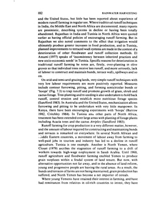 182                                              RAINWATER HARVESTING
and the United States, but little has been reported about experience of
modern runoff farming in regular use. Where traditional runoff techniques
in India, the Middle East and North Africa are documented, many reports
are pessimistic, describing systems in decline or having been totally
abandoned. Rajasthan in India and Tunisia in North Africa were quoted
earlier as having official policies of encouraging runoff farming. But in
Rajasthan we also noted comments to the effect that irrigation would
ultimately produce greater increases in food production, and in Tunisia,
planned improvements to terraced wadi systems are made in the context of a
deterioration    of other floodwater and runoff collection methods. El
Amami (1977) speaks of ‘inconsistency between inherited practices and
new socio-economic needs’ in Tunisia. Specific reasons for deterioration in
traditional runoff farming he notes are, firstly, over-planting in olive
groves so that individual trees receive less runoff, and more seriously, lack
of labour to construct and maintain bunds, terrace waiis, spillways and so
on.
     On arid and semi-arid grazing lands, very simple runoff techniques with
very low labour requirements are more positively reported. Measures
include contour furrowing, pitting, and forming semicircular bunds or
‘hoops’ (Fig. 7.3) to trap runoff and promote growth of grass, shrub and
cactus forage. Tree-planting and re-seeding is also undertaken to hold back
runoff, control erosion and establish more nutritious forage species
(Sandford 1983). In Australia and the United States, mechanization allows
 furrowing and pitting to be undertaken with very little manpower. In
 Kenya, there have been encouraging experiments with ‘hoops’ (Barrow
 1982, Critchley 1984). In Tunisia ancl other parts of North Africa,
 treatment has been extended over large areas with planting of forage plants
 including Acacia trees and the cactus Afriplex (Sandford 1983).
     Runoff farming for crop production is a very different matter, however,
 and the amount of iabour required for constructing and maintaining bunds
 and terraces is remarked on everywhere. In several North African and
 ;.;iddle Eastern countries, a movement of iabour away from farming to
 well-paid jobs in tourism and industry has led to a decline in runoff
 agriculture. Tunisia is one example. Another is North Yemen, where
 Ciouet (1979) ascribes the stagnation of runoff farming to a drift of
 workers towards high-wage employment in Saudi Arabia. Until 1960,
 runoff agriculture and floodwater farming enabied Yemen to produce
 grain surpluses within a feudal system of land tenure. But now, with
 alternative opportunities not far away, and in the absence of land reform,
 young and progressive people are leaving the rural areas. As a result, the
 bunds and terraces of farms are not being maintained, grain production has
 suffered, and North Yemen has become a net importer of cereals.
     Where young Yemenis have retained their interest in farming, and have
 had remittances from relatives in oil-rich countries to invest, they have
 