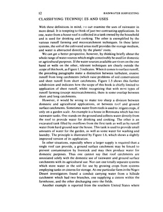 12                                               RAINWATER    HARVESTING

CLASSIFYING        TECHNIQh:ES         AND USES

With these definitions in mind, +‘t’ cat examine the uses of rainwater in
more detail. It is tempting to think ofjust two contrasting applications. In
one, water from a house roof is collected in a tank owned by the household
and is used for drinking and cooking. The other is exemplified by the
various runoff farming and microcatchment techniques. In these latter
systems, the soil of the cultivated areas itself provides the storage medium,
and water is abstracted directly by the plants’ roots.
   We can get a better perspective. however, by thinking briefly about the
whole range of water sourceswhich might conceivably be used for domestic
or agricultural purposes. If the water sourcesavailable are rivers on the one
hand or wells on the other, relevant techniques are clearly outside the
scope of this book, as Figure 1.5 indicates. When it comes to surface runoff,
the preceding paragraphs make a distinction between turbulent, erosive
runoff from long catchments (which raise problems of soil conservation)
and sheet runoff from short catchments. Figure 1.5 shows this further
subdivision and indicates how the scope of this book is chiefly limited to
application of sheet runoff, whilst recognizing that with most types of
runoff farming (except microcatchments), there is some overlap between
short and long catchments.
    However, it would be wrong to make too sharp a division between
domestic and agricultural applications, or between rc*cf and ground
surface catchments. Sometimes water from roofs is used to irrigate crops, if
only on a garden scale. An example is a house in Botswana which has two
 rainwater tanks. One stands on the ground and collects water directly from
the roof to provide water for drinking and cooking. The other is an
excavated tank filled by overtlows from the first tank as well as by runoff
 water from hard ground near the house. This tank is used to provide small
amounts of water for the garden, as well as some water for washing and
laundry. The principle is illustrated by Figure 1.6, which shows a slightly
improved version of its application.
    In other situations, especially where a larger supply is required than a
single roof can provide, a ground surface catchment may be fenced to
prevent contamination by livestock and may then produce water for
domestic purposes. Thus one cannot say that roof catchments are
associated solely with the domestic use of rainwater and ground surface
catchments with its agricultural use. Nor can one totally separate systems
which store water in the soil for use by growing crops from systems
employing tanks or cisterns for storage. At one particular farm in the Negev
 Desert investigators found a conduit carrying water from a hiilside
clstchment which had two branches, one supplying a cistern within the
farmhouse, and the other discharging onto the fields.
    Another example is reported from the southern United States where
 