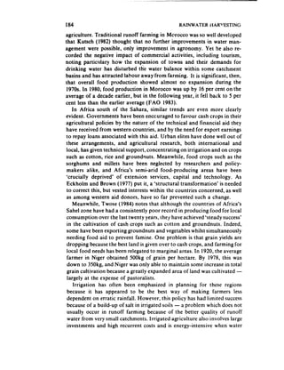 184                                               RAINWATER HAR”ESTING

agriculture. Traditional runoff farming in Morocco was so well developed
that Kutsch (1982) thought that no further improvements in water man-
agement were possible, only improvement in agronomy. Yet he also re-
corded the negative impact of commercial activities, including tourism,
noting particulary how the expansion of towns and their demands for
drinking water has disturbed the water balance within some catchment
basins and has attracted labour away from farming. It is significant, then,
that overall food production showed almost no expansion during the
 1970s. In 1980, food production in Morocco was up by 16 per cent on the
average of a decade earlier, but in the following year, it fell back to 5 per
cent less than the earlier average (FAO 1983).
     In Africa south of the Sahara, similar trends are even more clearly
evident. Governments have been enccuraged to favour cash crops in their
agricultural policies by the nature of the technical and financial aid they
 have received from western countries, and by the need for export earnings
 to repay loans associated with this aid. Urban elites have done well out of
 these arrangements, and agricultural research, both international        and
 local, has given technical support, concentrating on irrigation and on crops
 such as cotton, rice and groundnuts. Meanwhile, food crops such as the
 sorghums and millets have been neglected by researchers and policy-
 makers alike, and Africa’s semi-arid food-producing          areas have been
 ‘crucial!y deprived’ of extension services, capital and technology. As
 Eckholm and Brown (1977) put it, a ‘structural transformation’ is needed
 to correct this, but vested interests within the countries concerned, as well
 as among western aid donors, have so far prevented such a change.
     Meanwhile, Twose (1984) notes that although the countries of Africa’s
 Sahel zone have had a consistently poor record in producing food for local
 consumption over the last twenty years, rhejr have achieved ‘steady success*
 in the cultivation of cash crops such as cotton and groundnuts. Indeed,
 some have been exporting groundnuts and vegetables whilst simultaneously
 needing food aid to prevent famine. One problem is that grain yields are
 dropping because the best land is given over to cash crops, and farming for
 local food needs has been relegated to marginal areas. In 1920, the average
 farmer in Niger obtained 500kg of grain per hectare. By 1978, this was
  down to 350kg, and Niger was only able to maintain some increase in total
 grain cultivation because a greatly expanded area of land was cultivated -
  largely at the expense of pastoralists.
      Irrigation has often been emphasized in planning for these regions
  because it has appeared to be the best way of making farmers less
  dependent on erratic rainfall. However, this policy has had limited success
  because of a build-up of salt in irrigated soils - a problem which does not
  usually occur in runoff farming because of the better quality of runoff
  water from very small catchments. Irrigated agriculture also involves large
  investments and high recurrent costs and is energy-intensive when water
 