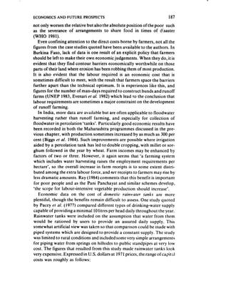 ECONOMICS AND FUTURE PROSPECTS                                           187
not only worsen the relative but also the absolute position of the poor such
as the severance of arrangements to share food in times of disaster
(WHO 1981).
   Even confining attention to the direct costs borne by farmers, not al! the
figures from the case studies quoted have been available to the authors. In
Burkina Faso, lack of data is one result of an explicit policy that farmers
should be left to make their own economic judgements. When they do, it is
evident that they find contour barriers economically worthwhile on those
parts of their land where erosion has been robbing them of most production.
It is also evident that the labour required is an economic cost that is
sometimes difficult to meet, with the result that farmers space the barriers
further apart than the technical optimum. It is experiences like this, and
tigures for the number of man-days required to construct bunds and runoff
farms (UNEP 1983, Evenari er al. 1982) which lead t.o the conclusion that
labour requirements are sometimes a major constraint on the development
of runoff farming.
   In India, more data are available but are often applicable to floodwater
harvesting rather than runoff farming, and especially for collection of
floodwater in percolation ‘tanks’. Particularly good economic results have
been recorded in both the Maharashtra programmes discussed in the pre-
vious chapter, with production sometimes increased by as much as 300 per
cent (Biggs pr al. 1984). Such improvements are possible where irrigation
aided by a percolation tank has led to double cropping, with millet or sor-
ghum followed in the year by wheat. Farm incomes may be enhanced by
factors of two or three. However, it again seems that ‘a farming system
which includes water harvesting raises the employment requirements per
hectare’, so the overall increase in farm receipts is to some extent distri-
buted among the extra labour force, and nef receipts to farmers may rise by
less dramatic amounts. Ray (1984) comments that this benefit is important
for poor people and as the Pani Panchayat and similar schemes develop,
‘the scope for labour-intensive vegetable production should increase*.
   Economic data on the cost of domestic n&water             ranks are more
plentiful, though the benefits remain difficult to assess. One study quoted
by Pacey et al. (1977) compared different types of drinking-water supply
capable of providing a minimal 10 litres per head daily throughout the year.
 Rainwater tanks were included on the assumption that water from them
would be rationed by users to provide an assured daily supply. This
somewhat artificial view was taken so that comparison could be made with
piped systems which are designed to provide a constant supply. The study
was limited to rural conditions and included some very simple arrangements
for piping water from springs on hillsides to public standpipes at very low
cost. The figures that resulted from this study made rainwater tanks look
very expensive. Expressed in U.S. dollars at 1971 prices, the range ofca&tGl
costs was roughly as follows:
 
