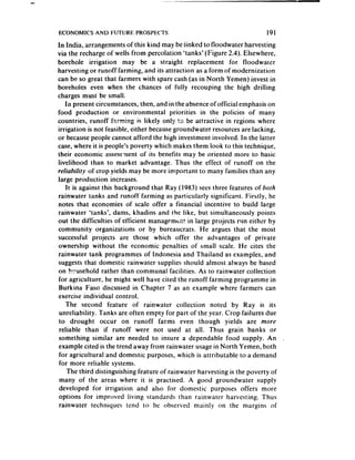 ECONOMICS AND FUTURE PROSPECTS                                          191
In India, arrangements of this kind may be linked to floodwater harvesting
via the recharge of wells from percolation ‘tanks’ (Figure 2.4). Elsewhere,
borehole irrigation may be a straight replacement for floodwater
harvesting or runoff farming, and its attraction as a form of modernization
can be so great that farmers with spare cash (as in North Yemen) invest in
boreholes even when the chances of fully recouping the high drilling
charges must be small.
    In present circumstances, then, and in the absenceof official emphasis on
food production or environmental priorities in the policies of many
countries, runoff farming is likely only !r; be attractive in regions where
irrigation is not feasible, either becausegroundwater resourcesare lacking,
or becausepeople cannot afford the high investment involved. In the latter
case,where it is people’s poverty which makes them look to this technique,
their economic assessnent of its benefits may be oriented more to basic
livelihood than to market advantage. Thus the effect of runoff on the
reliability of crop yields may be more important to many families than any
large production increases.
    It is against this background that Ray (1983) seesthree features of bofh
rainwater tanks and runoff farming as particularly significant. Firstly, he
notes that economies of scale offer a financial incentive to build large
rainwater ‘tanks’, dams, khadins and the like, but simultaneously points
out the difficulties of efficient management in large projects run either by
community organizations or by bureaucrats. He argues that the most
successful projects are those which offer the advantages of private
ownership without the economic penalties of small scale. He cites the
rainwater tank programmes of Indonesia and Thailand as examples, and
suggeststhat domestic rainwater supplies should almost always be based
on h-usehold rather than communal facilities. As to rainwater collection
for agriculture. he might well have cited the runoff farming programme in
Burkina Faso discussed in Chapter 7 as an example where farmers can
exercise individual control.
    The second feature of rainwater collection noted by Ray is its
 unreliability. Tanks are often empty for part of the year. Crop failures due
to drought occur on runoff farms even though yields are more
 reliable than if runoff were not used at all. Thus grain banks or
something similar are needed to insure a dependable food supply. An .
example cited is the trend away from rainwater usagein North Yemen, both
for agricultural and domestic purposes, which is attributable to a demand
 for more reliable systems.
     The third distinguishing feature of rainwater harvesting is the poverty of
 many of the areas where it is practised. A good groundwater supply
developed for irrigation and also for domestic purposes offers more
options for improved living standards than rainwater harvesting. Thus
rainwater techniques tend to be observed mainly on the margins of
 