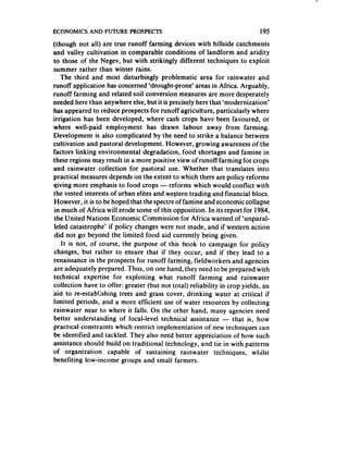 ECONOMICS AND FUTURE PROSPECTS                                              195
(though not all) are true runoff farming devices with hillside catchments
and valley cultivation in comparable conditions of landform and aridity
to those of the Negev, but with strikingly different techniques to exploit
summer rather than winter rains.
    The third and most disturbingly problematic area for rainwater and
runoff application has concerned‘drought-prone’ areas in Africa. Arguably,
runoff farming and related soil conversion measures are more desperately
needed here than anywhere else, but it is precisely here that ‘modernization’
has appeared to reduce prospects for runoff agriculture, particularly where
irrigation has been developed, where cash crops have been favoured, or
where well-paid employment has drawn labour away from farming.
Development is also complicated by the need to strike a balance between
cultivation and pastoral development. However, growing awarenessof the
factors linking environmental degradation, food shortages and famine in
these regions may result in a more positive view of runoff farming for crops
and rainwater collection for pastoral use. Whether that translates into
practical measuresdepends on the extent to which there are policy reforms
qiving more emphasis to food crops - reforms which would conflict with
the vested interests of urban elites and western trading and financial blocs.
However, it is to be hoped that the spectre of famine and economic collapse
in much of Africa will erode some of this opposition. In its report for 1984,
the United Nations Economic Commission for Africa warned of ‘unparal-
leled catastrophe’ if policy changes were not made, and if western action
did not go beyond the limited food aid currently being given.
    It is not, of course, the purpose of this book to campaign for policy
changes, but rather to ensure that if they occur, and if they lead to a
renaissancein the prospects for runoff farming, fieldworkers and agencies
are adequately prepared. Thus, on one hand, they need to be prepared with
technical expertise for exploiting what runoff farming and rainwater
collection have to offer: greater (but not total) reliability in crop yields, an
aid to re-establishing trees and grass cover, drinking water at critical if
limited periods, and a more efficient use of water resources by collecting
rainwater near to where it falls. On the other hand, many agencies need
better understanding of local-level technical assistance - that is, how
practical constraints which restrict implementation of new techniques can
be identified and tackled. They also need better appreciation of how such
assistanceshould build on traditional technology, and tie in with patterns
of organization capable of sustaining rainwater techniques, whilst
benefiting low-income groups and small farmers.
 
