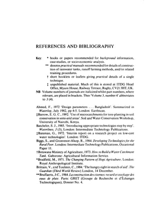 REFERENCES              AND BIBLIOGRAPHY

Key:   * books or papers recommended for backgrocmf information,
         case-studies, or socio-economic analysis.
      ** denotespracticnl manuals recommended for details of construc-
         tion of rainwater tanks, runoff farming methods, and/or related
         training procedures.
       t short booklets or leaflets giving practical details of a single
         technique.
       $ unpublished material. Much of this is stored at ITDG Head
         Office, Myson House, Railway Terrace, Rugby, CV21 3HT, UK.
NB Volume numbers of journals are italicized whilst part numbers, where
   relevant, are placed in brackets. Thus ‘Volume 3, number 4’ abbreviates
   to 3 (4).

Ahmed, F., 1972 ‘Design parameters . . . Bangladesh*. Summarized in
   Waterlog, July 1982, pp 4-5. London: Earthscan.
$Barrow, E. C. C., 1982. ‘Use of microcatchments for tree-planting in soil
   conservation in semi-arid areas’.Soil and Water Conservation Workshop,
   University of Nairobi, Kenya.
Batchelor, S. J., 1985. ‘Introducing appropriate technologies step by step’.
   Waterhim, .? (3), London: Intermediate Technology Publications.
$ Bateman, G., 1972. ‘Interim report on a research project on low-cost
   water technologies’. London: ITDG.
Biggs, S., and Grosvenor-Alsop, R., 1984.Developing Technoio~ie.~ jbr the
   Rum/Poor. London: Intermediate Technology Publications, Occasional
   Paper 11.
TBotswana Ministry of Agriculture, 1973.How, to BuiMu Water Cutchment
   Tank. Gaborone: Agricultural Information Service.
*Bradfield, M., 1971, The Changing Pattern of-Hopi Agriculture. London:
   Royal Anthropological Institute.             -
Brittain, V., and Toulmin, C., 1984.‘The hungry eight in search ofaid’. The
   Gum-dim (Third World Revierv) London, 14 December.
** Bruffaerts, J-C., 1984.La construction des citernes: reclreilet stockage des
   eaw de pfuie. Paris: GRET (Groupe de Recherche et d’&hanges
   Technologiques), Dossier No. 4.
 