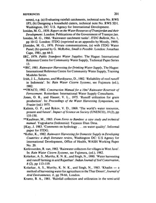 REFERENCES                                                                 201
    notes), e.g. (a) Evaluating rainfali catchments, technical note No. RWS
    lP5; (b) Designing a household cistern, technical note No. RWS SD 1.
    Washington, DC: U.S. Agency for International Development.
Ionides, M. G., 1939. Report on the WaterResources of Transjordan and their
    Development. London: Publications of the Government of Transjordan.
Ionides, M. G., 1966. ‘Rainwater catchment tanks’. ITDG Bulletin, No. 1,
    pp 10-12. London: ITDG (reprinted as an appendix by Moody, 1969).
$Ionides, M. G., 1976. Private communications, (a) with ITDG Water
    Panel; (b) quoted by G. ,McRobie, Small is Possible. London: Jonathan
    Cape, 1981, pp 44-5.
IRC, 1979. Public Standpost Water Supplies. The Hague: International
    Reference Centre for Community Water Supply, Technical Paper Series
     13.
l IRC, 1981.Rainwater Harvesting for Drinking Water Supply, The Hague:
    International Reference Centre for Community Water Supply, Training
    Modules Series.
 Irish, J. L., Sukarno, and Murdiyarso, D., 1982. ‘Reliability of roof runoff
    in Indonesia’. In: Rain Water Cistern Systems, see Fujimura ted.),
     1982.
**IWACO, 1982. Construction Manual for a 10m3 Rainwater Reservoir of
    Ferrocement. Rotterdam: International Water Supply Consultants.
Jones, 0. R., and Hauser, V. L., 1975. ‘Runoff utilization for grain
    production’. In: Proceedings of the Water Harvesting Symposium, see
     Frasier (ed.) 1975.
 Kalinin, G. P., and Bykov, V. D., 1969. ‘The world’s water resources,
    present and future’. Impact of Science on Society (UNESCO), 19 (2)’ pp
     135-150.
-**Kaufman, M., 1983. From Ferro to Bamboo: a case study and technical
    manual. Yogyakarta (Indonesia): Yayasan Dian Desa.
 $Kay, J. 1983. ‘Comments on hydrology . . . on water quality’. Informal
     paper for ITDG.
 *Keller, K., 1982. Rainwater Harvestingfor Domestic Supply in Developing
     Countries: a draft literature review, Washington DC: US Agency for
     international Development, Office of Health, WASH Working Paper
     No. 20.
 Kerkvoorden, R. van, 1982.‘Rainwater collectors for villages in West Java’.
     In: Rain Water Cistern Systems, see Fujimura, (ed.), 1982.
 Kolarkar, A. S., Murthy, K. N. K., and Singh, N., 1980. ‘Water harvesting
     and runoff farming in arid Rajasthan’. Indian Journal of Soil Conservation,
     8 (2)’ pp 113-l 19.
 Kolarkar, A. S., Murthy, K. N. K., and Singh, N., 1983. ‘Khadin - a
     method of harvesting water for agriculture in theThar Desert’, Journalof
    Arid Environments, 6, pp 59-66, London.
 Krantz, B. A., 1981. ‘Rainfall collection and utilization in the semi-arid
 
