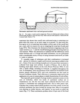 14                                                           RAINWATER        HARVESTING




 surface




Rainwater     catchment     from roof and ground surface
 Fig. I.6   Two rains ‘t-t- rut&s used in conjuncrion. Wuler for drinking and cooking is drawn
from the tank fed direct,‘v.from the house rooJ nlilsr wterfor other purposes is taken from the
 excavated tank. (Farrar 1974;

experience has shown that runoff onto cultivated strips is sometimes too
great when the crop is at an early stage in its growth. To deal with this,
arrangements h;*ve sometimes been made to divert part of the runoff into
tani..s and ilold it in reserve for use in irrigating the crop later (Luebs and
Laag 1975). This illustrates the distinction between irrigating crops from
water stored in a ta’,% and the runoff farming principle of storing water as
 soil moisture. When ,ihat distinction is collated with the differences noted
earlier between the u:,e of large and small catchments, we are confronted
with a considerable variety of ways of using rainwater and runoff, asTable
 1.1 seeks to indicate.
   T’Y possible range of techniques and their combination is increased
whe:i options for domestic supply and livestock watering are added to the
tabi:. Some of the most striking examples are to be seenwhere rainwater is
collected from large rock surfaces. In parts of Kenya, this is done by
building small dams directly on the rock (Nissen Petersen 1985). In one
case, a whole village, including its livestock, is supplied throughout the
year. In Zimbabwe, there are instances of the collection of rainwater from
granite massifs (Richards 1972), and rock catchments are also used on
several Caribbean islands. Their efficiency is commonly improved by the
application of a coat of cement plaster to badly fissured areasof rock surface.
   One especially good example of a large modern rainwater system is to be
seen on Gibraltar, where two kinds of catchment surface are in
simultaneous use. On the west side, water collected directly from rock
surfaces IS channelled into underground tanks. On its other main slope,
Gibraltar has a sandy subsoil which produces very little runoff, so here an
artificial catchment has been formed by laying some 14ha of corrugated
iron sheeting on timber battens, with ‘gutters’ at two levels to collect the
water (Fig. 1.7). These catchments produce about 10 per cent of the local
 