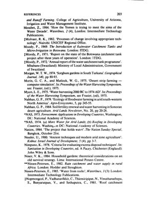 REFERENCES                                                             203
  and Runoff Farming. College of Agriculture, University of Arizona,
  Irrigation and Water Management Institute.
Merabet, Z., 1984. ‘How the Yemen is trying to meet the aims of the
   Water Decade’. Waterlines, 2 (4), London: Intermediate Technology
   Publications.
$Molvaer, R. K., 1982. ‘Processesof change involving appropriate tech-
   nology’. Nairobi: UNICEF Regional Office.
Moody, P., 1969. The Introduction of Ruinwater Catchment Tanks and
  Micro-Irrigation   to Botswana. London: ITDG.
SMoody, P., 1971. ‘Report on the state of the Botswana catchment tank
   project after three years of operation’. London: XTDG.
$Moody, P., 1972.‘Annual report of the water catchment tank programme’.
   Mbabane (Swaziland): Ministry of Local Administration, Government
   of Swaziland.
Morgan, W. T. W., 1974.‘Sorghum gardensin South Turkana’. Geographical
   Journal, 140, pp 80-93.
Morin, G. C. A., and Matlock, W. G., 1975. ‘Desert strip farming -
   computer simulation’. In: Proceedings of the Water Harvesting Symposium,
   see: Frasier, (ed.), 1975.
Myers, L. E., 1975.‘Water harvesting 2000 BC to 1974AD’. In: Proceedings
   of the Water Harvesting Symposium, see Frasier, (ed), 1975.
Nabhan. G. P., 1979.‘Ecology of floodwater farming in arid south-western
   North America’. Agro-Ecosystems, 5, pp 245-55.
Nabhan, G. P., 1984.Soil fertility renewal and water harvesting in Sonoran
   desert agriculture. Arid Lands Newsletter, No. 20, pp 20-28.
*NAS, 1973. Ferrocement Applications in Developing Countries, Washington,
   DC: National Academy of Sciences.
l NAS, 1974. (a) More Water for Arid Lands; (b) Roofing in Developing
   Countries. Washing‘.m DC: National kcademy of Sciences.
Nation, 1984. ‘The project that holds water’. The Nation Sunday Special,
    Bangkok, October 2 1St.
Nessler, U., 1980. ‘Ancient techniques aid modern arid zone agriculture’.
   Kidma: Israel Journal of Development, 5 (4)’ pp 3-7.
Nimpuno, K.. 1978.‘Criteria for evaluatingexcreta disposal techniques’. In:
   Sanitation in Developing Countries, ed. A Pacey. Chichester (England):
   John Wiley & Sons.
Ninez, V. K., 1984. Household gardens: theoretical considerations on an
   old survival strategy. Lima: International Potato Centre.
**Nissen-Petersen, E., 1982. Rain catchment and water supply in rural
   Africa. London: Hodder and Stoughton.
Nissen-Petersen, E., 1985. ‘Water from rocks’, Waterlines. J (3): London:
    Intermediate Technology Publications.
$Nopmongcol, P., Vadhanavlkkit, C., Thiensiripipat, N., Viwathanathepa,
   S., Bunyaratpan, V., and Sethaputra, C., 1981. ‘Roof catchment
 
