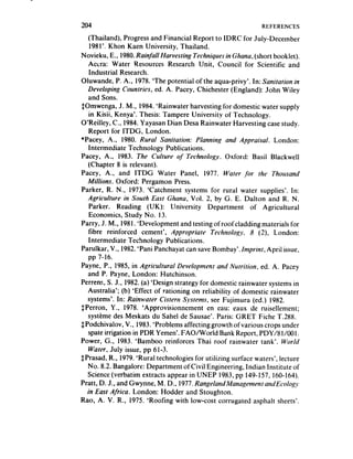 204                                                           REFERENCES
   (Thailand j, Progress and Financial Report to IDRC for July-Decem bet-
   198I’. Khon Kaen University, Thailand.
Novieku, E., 1980.Rainfall Harvesting Techniques in Ghana, (short booklet).
   Accra: Water Resources Research Unit, Council for Scientific and
   Industrial Research.
Oluwande, P. A., 1978. ‘The potential of the aqua-privy’. In: Sanitation in
  Developing Countries, ed. A. Pacey, Chichester (England): John Wiley
   and Sons.
SOmwenga, J. M., 1984. ‘Rainwater harvesting for domestic water supply
   in Kisii, Kenya’. Thesis: Tampere University of Technology.
O’Reilley, C., 1984. Yayasan Dian Desa Rainwater Harvesting casestudy.
   Report for ITDG, London.
*Pacey, .A., 1980. Rural Sanitation: Planning and Appraisal. London:
   Intermediate Technology Publications.
Pacey, A., 1983. The Culture of Technology. Oxford: Basil Blackwell
   (Chapter 8 is relevant).
Pacey. A., and ITDG Water Panel, 1977. Water -for the Thousand
  Millions. Oxford: Pergamon Press.
Parker, R. N., 1973. ‘Catchment systems for rural water supplies’. In:
  Agriculture in South East Ghana, Vol. 2, by G. E. Dalton and R. N.
   Parker. Reading (UK): University Department of Agricultural
   Economics, Study No. 13.
Parry, J. M., 1981. ‘Development and testing of roofcladding materials for
   Iibre reinforced cement’, Appropriate Technoiq~~y. 8 (2) London:
   Intermediate Technology Publications.
Parulkar, V., 1982.‘Pani Panchayat can save Bombay’. Imprint, April issue,
   pp 7-16.
Payne, P., 1985, in Agricultural Development and Nutrition, ed. A. Pacey
  and P. Payne, London: Hutchinson.
Perrens, S. J., 1982.(a) ‘Design strategy for domestic rainwater systems in
  Australia’; (b) ‘Effect of rationing on reliability of domestic rainwater
  systems*. In: Rainwater Cisrern Systems, see Fujimura (ed.) 1982.
$Perron, Y., 1978. ‘Approvisionnement en eau: eaux de ruisellement;
  systeme des Meskats du Sahel de Sausae’. Paris: GRET Fiche T.288.
$Podchivalov, V., 1983. ‘Problems affecting growth of various crops under
   spate irrigation in PDR Yemen’. FAO/World Bank Report, PDY/8l/OOI.
Power, G., 1983. ‘Bamboo reinforces Thai roof rainwater tank’. World
   Water, July issue, pp 61-3.
$Prasad, R., 1979.‘Rural technologies for utilizing surface waters’, lecture
  No. 8.2. Bangalore: Department ofCivil Engineering, Indian Institute of
  Science (verbatim extracts appear in UNEP 1983, pp 149-157, 160-164).
Pratt, D. J., and Gwynne, M. D., 1977.RangelandManagementan~Edogy
  in East Africa. London: Hodder and Stoughton.
Rao, A. V. R., 1975. ‘Roofing with low-cost corrugated asphalt sheets’.
 