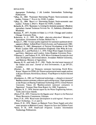 REFERLNCES                                                            205

  Appropriate   Technology,   I (4) London: Intermediate Technology
   Publications.
*$Ray, D., 1983. ‘Rainwater Harvesting Project: Socio-economic case
   studies, Volume 1’. Report for iTDG, London.
*$Ray, D., 1984. ‘Rainu.<tc^r Harvesting Project: Socio-economic case
   studies’, Volume 2, IND! A. Report for ITDG, London.
Richards, K,, 1972.‘Rainwater harvesting for domestic purposes’. Rhodesia
   Agriculture Journal Technicai Bulletin No. 15, Salisbury (Zimbabwe/
   Rhodesia).
Riesman, P., 1977. Freedom in Fulani s‘xiill r$e. Chicago and London:
   Chicago University Press.
Robertson, A. C., 1953. The Hufir: what-why-where-how? Ministry of
   Agriculture, Government of Sudan, Bulletin No. 1.
Romeo, C., 1982.‘A water quality argument for rainwater catchment devel-
   opment in Belau’. In Rain Water Cistern Systems, seeFujimura(ed.) 1982.
*Sandford, S., 1983. Management of Pastoral Development in the Third
   World. London: ODI, and Chichester (England): John Wiley & Sons.
Saunders, R. J., and Warford, J. J., 1976. Village Water Supply: Economics
   and Policy. Baltimore and London: Johns Hopkins University Press.
**Shanan, L., and Tadmor, N. H., 1979.Micro-Catchment Systemsfor Arid
   Zone Development, 2nd revised edition. Jerusalem: Hebrew University,
   and Rehovat: Ministry of Agriculture.
Sharma, K. D., and Joshi, D. C., 1981. ‘Nadis, the vital water resource of
   the Indian arid zorle’. Journal of Arid Environments, 4, pp 247-251,
   London.
 $Sinclair, A., 1983. (a) ‘Domestic rainwater harvesting, North Kitui,
   Kenya’. Report for ITDG: (b) ‘Present and potential water supply and use
   in Kyuso Division, North Kitui, Kenya’. Final Report to Action Aid and
    ITDG.
 SSoedjarwo. A., 1981. (a) ‘Traditional technology - obstacle or resource?
    Bamboo-cement rainwater collectors and cooking stoves’.Paper presented
   at the Project on Sharing Traditional Technology (SIT), United Nations
    University, Tokyo; (b) ‘Bamboo-cement rainwater containers in
   Ngestireso’. Yayasan Dian Desa Report for 1980, Yogyakarta.
 SSparkes, K. F., 1974. Interim report by the Water Engineering Adviser,
   Turks and Caicos Islands.
 IStern, P. H., 1975.‘Cisterns for the Ogaden area’. Report to the National
    Water Resources Commission, Ethiopia.
 Stern, P. H., 1978. ‘Rural water development in arid regions’. Progress in
    Water Technologll, 11, ( 1 and 2).
 IStern, P. H., 1978. ‘Report on Mahweit Town Water Supply and other
    water projects in Mahweit County’. Report for Save the Children Fund.
 *Stern, P. H., 1979. Smalt-scale Irrigation.       London: Intermediate
   Technology Publications.
 