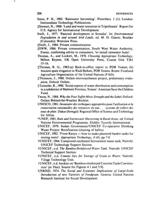 206                                                             REFERENCES

Stern, P. H., 1982. ‘Rainwater harvesting’. Waterlines, I (I), London:
  Intermediate Technology Publications.
$Stewart, N., 1960. ‘Land and water resources in Tripolitania’. Report for
  U.S. Agency for International Development.
Swift, J., 1977. ‘Pastoral development in Somalia’. In: Environmental
  Degradation in and around Arid Lands, ed. M. H. Glantz. Boulder
  (Colorado): Westview Press.
$.Swift, .I., 1984. Private communication.
SSWW, 1984. Private communication, South West Water Authority,
  Exeter, confirming advice to consumers, ‘to install rainwater butts’.
Thomas, A., and Lockett, M,, 1978. Choosing Appropriate Technology,
  Milton Keynes, UK Open University Press, Course Unit T361
   15-16.
$Thomas, R. G., 1982.(a) Back-to-office report to PDR Yemen; (b)
  Ancient spate irrigation in Wadi Beihan, PDR Yemen. Rome: Food and
  Agriculture Organization of the United Nations (FAO).
SThomson, J,, 1980. Oxfam microcatchment project, preliminary evalu-
  ation. Oxford: Oxfam.
STutweiler, R., 1980.‘Social aspectsof water distribution and consumption
  in a subdistrict of Mahweit Province, Yemen’. American Savethe Children
   Fund.
Twose, N., 1984. Why the Poor Suffer Most: Drought and the Sahel. Oxford:
  Oxfam Behind-the-Weather Booklet.
UNESCO, 1981, Inventaire des techniques appropri&espour I’utilisation et la
  conservation rationnelles des resources en eau . . . sJ)stems de collect des
  eaux depluie. Dakar (Senegal):Regional Office of Scienceand Technology
   for .4frica.
*UNEP, 1983.Rain and Stormwater Harvesting in Rural Areas. ed. IJnited
   Nations Environmental Programme. Dublin: Tycooly International.
UNICEF, 1979. Sudan Government/UNICEF Co-operative Drinking
   Water Project: Rectification (clearing of hafirs).
UNICEF, 1982. ‘From Kenya - how to make plastered basket tanks for
   storing water’. Appropriate Technokogy, 8 (4), pp 7-8.
PUNICEF, 1984.Compound catchment ferrocement water tank. Nairobi:
   UNICEF Technology Support Section.
TUNICEF, n.d. The Bamboo-Reinforced Water Tank. Nairobi: UNICEF
   Technical Support Section,
-/-UNICEF, n.d. Cement Jars for Storage of Grain or Water. Nairobi:
   Vi!lage Technology Unit.
-/-UNICEF, n.d. booklet on ‘Bamboo-reinforced ConcreteTank Construc-
   tion’ (in Thai). Source for Figures 4.1 and 5.9).
UNRISD, 1974. The Social and Economic Implications of Large-Scale
   Introduction of new Varieties of Foodgrain. Geneva: United Nations
   Research Institute for Social Development.
 