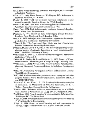 REFERENCES                                                           207
VITA, 1973. Village Technology Handbook. Washington, DC: Volunteers
   in Technical Assistance.
VITA, 1977. Using Water Resources. Washington, DC: Volunteers in
   Technical Assistance, VITA Press.
fvogler, J., 1982. ‘Field visit to inspect rainwater installations in and
   around Mandeville, Jamaica’. Report for ITDG, London.
Wailer, D. H., 1982.‘Rain water as a water supply source in Bermuda’. In:
   Rain Water Cistern Systems, see Fujimura (ed.), 1982.
$Water Panel, 1974. Draft leaflet on water catchment from roofs. London:
   ITDG Water Panel Sub-committee.
SWatkins, J., 1974. ‘Report on rural water supply project, Fundacao
    Ruralista, Piaui, North-east Brazil’. London: ODA.
Watt, S. B., 1975.‘Water jars from cement mortar’. Appropriate Technology.
   2 (2), London: Intermediate Technology Publications.
**Watt, S. B., 1978. Ferrocement Water Tanks and their Construction.
    London: Intermediate Technology Publications.
 SWheeler, D., and Lloyd, B. J., 1983. ‘Some microbiological and physico-
    chemical aspects of rainwater harvesting: a report commissioned by
    ITDG’. Guildford, !-Iniversity of Surrey.
*Whitcombe, R., 1983. ‘A. T. institutions: the missing piece’. Appropriate
    Technology, 9 (4), pp l-4.
 *White, G. F., Bradley, D. J., and White, A. U., 1972. Drawers of Water:
    Domestic Water Use in East Aji-ica. Chicago: Chicago University Press.
 **Whiteside, M., 1982. Ifow to build a Water Catchment Tank (booklet).
    Gaborone (Botswana): Government Printer, for Mahalapye Development
    True;.
 WHO, 1981. Community Participation in Water and Sanitation. Geneva:
    World Health Organization.
 WHO, 1983.Minimum evaluation procedure for water supply andsanitation
    projects. Geneva: World Health Organization, documents ETS/83.1
    and CDDJORR/83.1.
 Wickens, G. E., and White, L. P., 1978. Land-use in the southern margins
    of the Sahara. In: Management qf Semi-Arid Ecosystems, ed. B. H.
    Walker, Amsterdam: Elsevier Scientific Publications.
 Winarto, 1981. ‘Rainwater collection tanks constructed on a self-help
    basis’. Journal ofFerrocement. If (3), pp 247-254, Bangkok: RERIC.
 World Bank, 1984. Towards sustained development in Sub-Saharan Africa.
    Washington DC: The World Bank.
 Wright, P., 1984. Private communication quoting an unpublished paper by
     P. Wright and E. G. Bonkoungou.
 Wright, P.. 1984. Report on runoff farming and soil conservation in
    Yatenga, Uppei Volta (Burkina Faso). Report to Oxfam, Oxford.
 