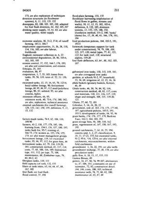 INDEX                                                                                         211
   173;seeuiso replication of techniques           flood-plain farming, 133, 135
diversion structures (in floodwater                floodwater harvesting (exploitation of
  systems),8, 11, 133, 135, 152                       flood flows in gullies, streamsand
downpipes, 82, 100, 103. 105, 106; adapted            wadis), 10. If, 13, 15, 182, 185-6;
   for foul flush diversion, 64, 102, 105,107         definition, 8, 132, 185;diversion
drinking water supply, 15, 61. 65; see also           systems,II, 133, 135, 140, 152;
   water quality, water supply                        inundation method, 131-2, 140, ‘tanks’
                                                      (dams) for. 17,39,40, 41, 166, 178, 191,
                                                      194
economic analysis, 30. 31-2, 37-8; of runoff       food production policies, 164, 183-5, 191,
  farming, 181-3. 186-7                                193-5
employment opportunities, 31. 36. 38, 1IO.         formwork (temporary support for tank
  114. 116, 185;seeQ/SO   labour,                     under construction), 74, 79, 108, 109,
  livelihoods                                         115, 117, 12& metal types, 77, 811 121,
England, rainwater collection in, 6, 23               122; for tank roof, 118; structural
environmental degradation, 28, 46. 165-6.             aspects, I 19-20
   183, 185, 195                                   foul flush deflectors, 63,64 ,88, 102, 105,
erosion control, 37. 152, 164-7. 178, 193;           107
  seealso soil conservation, soil erosion
Ethiopia, 25, 165
evaluation, 88. 97                                 galvanized iron tanks, I IO, 115, 119, 181;
evaporation, I, 7, 55. 185; lossesfrom                5eealso corrugated iron tanks
  tanks. 39, 58. I IO: mtes of, 52, 53. 13G.       gardens, at schools 91-2, 97; household,
   136                                                33. 34, 69; irrigation of, 12. 15, 16, 36
excavated tanks. 12, 15, 16, 65. 70, 123-6;        .qAala baskets (granary baskets, Kenya),
  butyl rubber linings, 90; fcrrocement               46,4X
  linings, 80,95,%, 97,112 mud/polytherte          Ghala tanks, 46, 50. 74. 84, 92. 114;
  linings, 90. 91; unlined. 95; set’also              construction method. 48. 83, 117; costs
  cisterns. hafirs                                    and materials, I IO. I I I, 116. 117, 119;
extension officers. 66, 95;                           shape and strength, IOX, Il5, 119-20,
  extension work, 40. 73-6. 174. 180. 182;             121
  seeA0, replication, technical assistance          Ghana, 57. 60, 72, IO1
external catchments (for runoff farming),           Gibraltar, 5, 14, 16, 20, 22
   129, 133. IQ.?. 150. 155;dctinition, 9, II,     government, role of, 163, 174. 175, 17740,
   15. 132                                             18’; agricultural policies, 183-5. 191.
                                                       193-S:  development of tanks, Y4, 95, 90
                                                   grain banks, 174. 176, 177, 179; Burkina
factory-made tanks, 78-9. HZ, IOX, I IO,              Faso. 162-3, 164. 185. 191
     I x9-90                                       grain storage bins, 46, 108. I IO, IO2
farmers. 41-2, 158. 177, 178. 185. 186;             grass, regeneration of, 147. 150. 167. 193,
    learning from. 154-5,156, 157. IKO. 193;           IO5
    tanks built for, 95-7; training of,            ground catchments, 7, IJ, 16. 55. 194;
     106-73,174; women as. 153, 154. 155.             cisterns and. I, 3, 27; olassitication. 9.
    175;.Wculso water ~~lflilgemer~t      groups      IO), I I, 17-2I. 133; for excavated tanks,
t’rrroccmcnt linings, I 19; for cXCilVilt&i           91-2. 95-h. 114. 125-O; ulso external
                                                                                SIV
    tanks, 95. %, 97. 112;for grain bins, 46          catchments. microcatchmcnts. within-
fcrrocement tanks. 62. 79, I IO. 119-20,              field catchmcnts
    IX i; construction method, 81, I 17. I IN;     groundwater I. 16, 22, 191;sw also wells
    costs. 77. 85. 180, 116, 189; Indonesian       groundwater recharge, 37. 40, 178;SL*I*    also
    type. I Il. 112;jar type, ?I, 108;                percolation tanks
    maintcnancc. 88: Zimbabwe type. 79.            gully flow, 6. 10. 15, 17, 133. 151
    80. 80-2. X.3                                   Guinea Bissau. 89
fibrcglass tanks. 110. I I I                        gutters, IX. 47. 50, 74, 99-107; alternatives
field capacity (of soil), 132. I32                    to. 47, IOO.IO/; constraints on use of
filters at tank inlets. (13.6-I. 6X. X7, XX,          rainwater, 72, X2; construction detail.
    102. I05                                          104, 106; costs. 100. 103;technical
first llush. see foul llush                           assistancewith, 74. 75, X0, X2, IOO;
flood control. 37. I94                                maintcllancc of. 05, 87, 8X
 