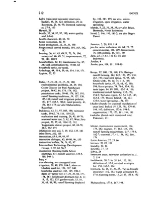 212                                                                                    INDEX
/@C-s(excavated rainwater reservoirs,                by, 182, 183. 195;see nIi.;o.micro-
   Sudan), 15.26, 123;definition, 25; in             irrigation, spate irrigation, water
   Botswana, 25. 94. 95; livestock watering          spreading
   at, 57-8. 163                                  islands, 5, 22, 31. 34, 35; see also Belau,
Hawaii, 20                                           Bermuda, North Solomons
health, 32, 34, X7, 97, 1m, water quality         Israel, 2, 146. 180. 18l-2; see also Negev
   and, 63-66                                        Desert
health education, 49, 66, 70
home economics. 32. 33
home production, 32, 35, 36. I90                  Jamaica, 5, 20, I IO, I I4
hoops (small curved bunds). 164, 16-T. 1x2,       jars for water collection, 46. 64, 75. 77;
   193                                               cement-mortar, 108, 109; ferrocement,
housing, 36, 41, 43, 49-51, 75. 76, 194;             75. 108; pottery, 46. 70-l. 90
   surveys of, 46. 49, 5 I; improvements, 72.     Java, 23. 37, 61. 110-13;SPE   also
   99, 181. 1X8-9                                    Indonesia.
 householders, 82, 83; maintenance by, X7.         Jordan, 4
   88; tank construction by, 79-80. 82             Jumbo jars, 108, Ill. 1X9-90
household tanks, see tanks.
hydrology, 44. 51-8, 59, 66, 114. Ilh. 171.
hygiene, 32, 33                                   Kenya, 92. 100. 159, 160, 176; Baringo
                                                      runoff farming, 142, 145. 150, 155. 1.56,
                                                       165. 193;excavated tanks, 70, 95. 126;
India, 17, 21, 22, 31. 37, 39, 1x0;                   Ghala tanks, 46, 48, 74. I Il. 119;
   environmental problems. 28. 29, 194;               household tanks, 47, 51. 61. 62. I IO.
   Gram Gourav (or Pani Panchayat)                     194; Karai project, 74, 78-9. 83-4, 90;
    project. 38-42. 84. 174. 17X, 192;                 tank types, 84. 89, 108. 113-l 14, 116;
    percolation tanks, 39-40. 178. 187. 191;          traditional runoff farming, 152. 153.
    runoff farming traditions, 39, 17. 130.            154-5;Turknna region. 52, 54. 145. 147.
     135-141;runoff and irrigation policies.           163-4. 175; Wasini Island, 114. 123.
     173, 177. 185-7, 190-l; rural poverty. 41.        125-6;water-spreading. 134, I35
     176. 183, 173;seealso Mahnrashtra.           Ahdins (bunds for seasonal inundation 01
    Rajasthan                                         crop land. India). 39. 129. 13l. 139-40,
Indonesia. 43. 51, 97, 105. 194; rainwater             144. 165:dclinition. 135-6. 194-5;
    tanks, 59-62. 74. 116. 119-123:                   organization. 172, 177. IXI. IH6. I91
    replication and training. 24, 45. 69-70:      kU.SkUh~JS        (bunds with inundated land,
                                                       Pilkktilll).    13 I.
    seasonalwater use, 5, 62. 87, West Java
    project, 23. 37, 61. 110-l 12. 113;
    Yogyakarta district project, 60. 69-70.       labour. maintenance requirement, 164,
    84-7. 102. I91                                   175, 182; migrant. 37, 162. 166, 176;
infiltration into soil, 7. 19. 132. 135. I4 I        runoff farming requirement, 147, 175-6.
inlet filters. 102. I05                              182-7:seasonal.37.41. 158, 162, 166.
innovation, 83-5. 89. 93. 97                         I 76
innovative dialogue, 43. tl9-90, 96, I 55         I.atin America, L-a -- . 66
                                                                  7’ 71
instruction leaflets, 74, 76, 95. 97              liltrines.   70. 85. IX9
Intermediate Technology Development               laundry, 12, I6
    Group, 3, 92. 94, 96-7                        Lesotho, 37. 72
inundation (flooding fields before                Libya. 2X
    planting), 131; runoff used for, 135-8,       limestone areas. rainwater collection in, S.
    139, 140-I;                                      5, 114
Iraq, 4                                           livelihoods, 30. 31-6. 3X. 65. I IO. 191;
iron sheeting, seecorrugated iron                    definition of. 32-3; survival strategies
irrigation, 39. 40, 178. 184-5;ahars or              for. 1%. 162-3, I64
    khadins used for, 136. 137, 140;              livestock, 12. 16. 17, 20. 23, 174; as drought
    boreholes used for, 183. 185. IO@I;              insurance. 162. 163; water consumed by.
   dams or ‘tanks’ for, 17.119,40, 84. 173,          57-H;watering points, 15.25.95, 135-6,I92
    178, 187; floodwater diversion for, 8, 11.
    13. 15. 133, 135;garden-scale, IS, 16.
    36. 61, 89,91; runoff farming displaced       Maharashtra. 177-s. 1x7, 194.
 