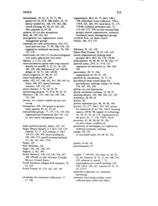 INDEX                                                                                      213

maintenance, 19, 21, 3 I, 51. 71, 90,           organization, 40-2, 43, 73, 84-5. 140-l.
  gutters 63, 65. 87-8, 100;hafirs, 25. 27;        158;individual versuscollective, 174-6,
  labour needed for, 164, 175. 182, 186;           178-Y.183, 188, 191; local-level, 71, 177,
  runoff farming, 4!,42,65, 141, 182.             179-80;technical assistanceand, 75,
   186;schedule of, 87, 88                         115-I 16, 173, 174;seea/so mutual-help
malaria, 65; see also mosquitoes                  groups, parent organizations. technical
Mali, 46, 119, 161, 162                           assistance,warer managementgroups
management,see organization. water              overland flow, see sheet runoff
  managementgroups                              Oxfam, 166. 173. 175
materials for tank construction, I IO, 117;
  local and low-cost, 77, 99, 108. 119, 123;
  supplied <as technical assistance,74, 158.    Pakistan, 39. 131. 135
   173, 174                                     Papua New Guinea, 79. 83, 110, 119
metal tanks, 84. 110. 11l;se~olstl corrugated   parent organizations (linking local
  iron tanks, galvanized iron tanks                groups), 40-l. 84-5, 92, 174, 17X-80
Mexico, I. 3. 23. 135, I60                      participation. 30, 40, 89. 03. 98. 166, 177
microcatchmrnts (plots with crop watered        pastoral areas. 25-9, 3 I, 57-8, 127;
  directly by runoff). 9, 12. 13. 19, 129.         expansion of cultivation in, 184, 185,
   145, 159, 166;definition of, 10. 149-50;         195
  design of. 52. 53, I&J, 149-50                pastoralists, 28, 7 I, 154;
micro-irrigation, II. 90, 91, I27                  organization of, 29, 51, 179
micro-watersheds. 145. I?6                      payment by instalments. 74. 77. 78
millet. 142, 147, 160, 162, 163, 184, 185; in   percolation tanks (small dams for
  India, 140, 187;quick-maturing                   groundwater recharge, India). 39, 39-40,
  varictics, 129, 131. I55                          178. 187. 191. 194
moist climates. 5. 31, 34. 35. 59               pitting. set soil depressions
monitoring projects. 73. X7-H.89. 92. 97        plastic catchment surfaces, 19, 20, 55
Morocco. 130, 133, 144. IJX. 149. 150,          planting density, 142, 144. 150, 151, I55
  151, IX4                                      polythene. 20, 90, 91
mortar. We crmcnt. cement mortar jilrs,         potrers. 45
  curing                                        pottery rainwater jars, 46. 70, 90, 10X
mosquitoes. 105. I IX: gauze 10 protect         poverty. 31. 177, 1X6-7.191. 195; action
  tanks against. 65. (5’1. XX
                          X7,                      for reduction of. 62, 181, IWO; housing
mutual-help groups, 77, 175. 176, 179, 192;        aspects.49-50, 99; impact of technology
 organizational framework X4-5. 93. 173;           on, 29. 3 I. 36, 3X, 172;organization b
 seeulro water managementgroups                    the poor. 41, 77. 176. 17X-Y.192-4
                                                priorities. 43. 49, SO,6X. 95, 194;
                                                   seealso values. conflicts of
      (artificial ponds. India). 125, 181
Nuci1.s                                         promotion of techniques. sf’e replication.
Negcv Desert (Israel). 2-3, 24-S. 132. 1.15;       technical ~GXiHlCe. training
  cisterns. 12. ,‘7, 123;climate. 6. 24-5.      pumps. 39. 17%
  129-13 139. 195:microcatchmems,
          I.                                       in excavated tanks. 65. HO,92. 1I4
  149, 1.50,173; runoff farming methods.
  53. 136. 141. 145. 175-6
Nepal, I I9                                     quality of life. 34
New Hebrides, 126                               questionnaires. 67
Niger, 154, 161, 1x4. 192
Nigeria. 2. 162, I119
North America. 130. 133. 136. 13X. 147.         rainfall. 7. 159-162. 163;data on. 45. 52.
  1%).159-60:SWalso Arizona. Canada.               55. 60; intensity of, 51, .CI, 64. 100. 133.
  Mexico. United States                            155;relation to runoff. 7, 21;
North Solomons (Papua New &mea), ?9,               requirements for runoff farming. 129.
  113.I14                                          130. 13X-9, 145. 16,‘; seasonsof, 52. 56,
Norrh Yemen. 31. 1.31,182, 1x3. 191               58, 127-0
                                                rainwater collection. st+’ rainwater
                                                  tiarvestq
oil drums (for rainwater collecrion). 17,       rainwater harvesting (surface vater
   47. 108                                        collected near where rain falls).
 