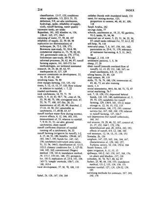 214                                                                                    INDEX
   classitication~ !2- 17, 133;conditions        sailubas (bunds with inundated land), 131
   where applicable, l-5, 22-3, 31, 35;          sand, for mixing mortar, 123;
   defiiition, 5-9; seealso catchments,            proportion to cement, 46,48, 81, 109,
   hydrology, tanks, reliability of supply,         118
   roofs, rurmff farming, water quality          Saudi Arabia, 182
rainwater tanks. seetanks                        savings clubs, 77
Rajasthan, 181, 182;khadins in, 136,             schools, catchments at, 19, 21, 92; gardens,
    138-41, 165, 177, 194-5                        91-2; tanks, 91, 94, 96
rationing of water, 57, 59, 60, 187              seasonal use of water, 5, 23, 31, 34, 35, 56,
reliability of supply, 22, 59, 60, 98              87; small tanks relevant for, 57, 61-2, 95
replication (or dissemination) of                self-help, 78, 110
   techniques, 24, 72-3. 158, 173;               semi-arid areas, 7, 8, 147, 154, 181, 182;
   Botswana case-study,91, 93-8, 99;               pastoralists in, 25-9, 7 I, 179; relevance
   commercial impetus in, 73. 79, 82, 83,          of rainwater harvesting, 4, 5, 31, 34-5,
    181;government roles in, 175, 177-H;            38
   Indonesian case-study,69-70, 85;               Senegal,2, 110, 119
   informal processes, 62, 84. 97; runoff
                         24,                     settlement patterns, 1, 5. 38
   farming aspects, 141. 165-173:for             sheep, 27, 28
   methodologies, see technical assistance       sheet runoff (smooth overland flow of
research, 24, 25. 44, 45. 62, 97;                   runoff), 12, i3, 25, 131, 140, 167;on
   inadequaciesof, 127, 129                         small catchments, 8-9, 15, 133
resource constraints on development, 33,         silting basins, 25, 80, 124
   34. 35, 45, 62, 194                           sisal cement, 99, 119
revolving loans, 78. 99                          skills, 75, 78. 79, 100, 158; inventories of,
river margin farming, 133. 135. 152                 45, 46, 73; seealso training
rivers, 5, 12, 13. 15, 37, 135; flow volume      snow, 1, 6
   in relation to rainfall, i. 7, 22             social assessments,   44-6, 66, 68, 71, 72, 97
roaded catchments, 20                            social marketing, 76-7
rock catchments. 14, 55. 71 79                   soil, 7, 19, 129, 151;deposited behind
roofs, 5, 9, 14, 43, 54-7, 74; -teas of, 54,        bunds, 134, 135, 140; stabilization of, 3,
   55. 59. 60, 75, 188;corrugated iron, 47,          19, 55, 125; suitability for runoff
   55. 76, 77, 100, 107; flat, 20, 21;              farming, 129, 138-9, 141, 151-2;water
   maintenance of, 65, 88, 99; thatched, 2,         storage in. 12, 14, 15, 132, 133
    17-18, 18. 50, IOI; unsuitable as            soil conservation, 146, 172, 193; contour
   catchments, 17, 49-50, 65, 67                    surveys for, 167. 169. 169. 170; relation
runoff (surface water flow during storms),          to runoff farming, !27, 166-7
   erosive effects, 9, 12, 144, 185, 193;        soil depressions(for runoff collection),
   measurementof, 53; relation to rainfall,          160. 161
   7, 9-10, 21. 51; seealso, ground              soil erosion, 19, 29, 46, 52. 187; control of,
   catchments, sheet runoff                         21. 37, 152, 164-7, 172. 178;
runoff coefficient (fraction of rainfall            desertification and. 28, 165-6, 183, 193;
   running off a catchment). 54, 55                 effects of runoff, K-9, 12, 144, IX5
runoff farming (irrigation by runon), l-2,       soil moisture, 12, 14, 15. 53, 138, 151
   4, 15. 44, 52. 180; benefits, 159-60. 167.    Somalia, 26. 154
    185. 186-7. 195;bunds for, 142, 143,         sorghum, 147, 155, 165, 166, 1x4. 187;
   156; catchment/cultivation area ratios,          characteristics of, 129, 142, 157;
   51, 53, 54. 144-5;classification of, 12-15,      Turkana variety, 52, 134, 152-4, 164
    132-3;climatic conditions for, 3, 127-30,    South Yemen. 135
    144, 145, 162;conventional (Negev)           spate irrigation, 8, II, 13, 15
   method. 138. 141-4;inundation method,         spillways, 141-2, 143, 156, 167, 168, 176;
   39, 131-3, 135-141,144, 151;prospects            on ahars and khadins, 137, 139
   for, 181-5:replication of, 23-4. 141, 158,    subsidies, 36, 74. 76-7, 80, 82, 97
    165-73;‘simple’ methods, 150-7, 156,         Sudan, 25, 90, 94, 154, 155; inundation
    i60. 163-4                                      method. 131-2, 135. 136. 138, 151
rural development, 37. 38, 70, 108, I IO         summer rainfall, 127. 128, 129-32. 139.
                                                    195
                                                 surveying methods for contours, 167, 169,
Sahel, 28, 128. 147. 154. 184                      169, 170
 