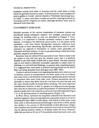 TECHNICAL    PERSPECTIVES                                                   17
Examples include farm dams in Australia and the small dams in India
which are generally known as ‘tanks’. In both countries, most examples are
sited in gullies or ‘creeks’, and are classed as ‘floodwater harvesting’ here.
As Table 1.1 notes, such dams or tanks are used for watering livestock (in
Australia) and for irrigation (in India), although domestic water may be
obtained from them also.

CATCHMENT          SURFACES

Detailed accounts of the various components of rainwater systems are
distributed among subsequent chapters. For example, conveyance and
storage for drinking water syLems are described in Chapter 5. First,
however, it is important to consider catchment surfaces in more detail
because, according to the definitions given earlier, it is the nature of the
catchment b l.lich most clearly distinguishes rainwater collection from
other kinds of water harvesting. Specifically, catchments used to collect
rainwater (as opposed to floodwater or surface water generally) are
frequently artificial surfaces, or else are ground surfaces which have been
specially prepared and demarcated.
     Rainwater may be collected from any kind of roof. Tiled or metal roofs
are easiest to use, and may give the cleanest water, but it is perfectly
feasible to use roofs made of palm leaf or grass thatch. The only common
type of roof which is definitely unsuitable, especially to collect water for
drinking, is a roof with lead flashings, or painted with a lead-based paint.
It is suggested that roofs made of asbestos sheeting should not be used if
Iibres are being detached from damaged areas (IRC 1981).
     Caution is advised in many texts regarding thatched roofs, which are said
to harbour sources of contamination, but there seems to be no evidence
 that water from a well thatched roof presents significantly greater hazards
 to consumers than water from other roofs. Greater precautions may be
 advisable to ensure that debris from the roof does not enter the tank, and
 the water should usually be boiled before drinking. The most important
consideration, however, is that if a project is to help low-income groups,
 there may be no choice but to tackle the problems of collecting water from
 thatch or palm-leaf roofs, either by useof a low level collecting tank (Figure
  I.I), or by devising means of attaching gutters (Figure 1.8).
      In West Africa, rainwater has long been collected from thatched roofs
 and there appears to be no strong objection on grounds of taste to its usefor
 drinking (Novieku 1980). In other places, with thatch of other types, water
 from roofs is often discoloured and although it may be fit to drink, people
 may dislike it. In a survey of 150 households in three Botswana villages,
  many families were found to collect rainwater from roofs in some informal
 way by placing buckets, basins or oil drums under the eaves. However,
 while this was done at 43 out of 51 households which had metal roofs, only
 