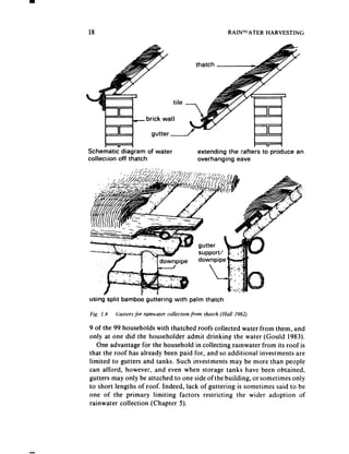 18                                                             RAIN’“ATER   HARVESTING




                            gutter -

Schematic diagram of water                       extending the rafters to produce    an
collection off thatch                            overhanging  eave




using split bambob guttering           with palm thatch

Fig. I. x   Purrers ji7r ruinwurer collecrion jimr   rhurch. (Hull 1982)

9 of the 99 households with thatched roofs collected water from them, and
only at one did the householder admit drinking the water (Gould 1983).
   One advantage for the household in collecting ramwater from its roof is
that the roof has already been paid for, and so additional investments are
limited to gutters and tanks. Such investments may be more than people
can afford, however, and even when storage tanks have been obtained,
gutters may only be attached to one side of the building, or sometimes only
to short lengths of roof. Indeed, lack of guttering is sometimes said to be
one of the primary limiting factors restricting the wider adoption of
rainwater collection (Chapter 5).
 