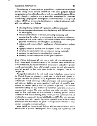 TECHNICAL    PERSPECTIVES                                                  19
  The collecting of rainwater from ground-level catchments is sometimes
possible using a hard surface created for some other purpose. School
playgrounds and threshing floors have both been used in Botswana. More
usually, though, a catchment area or watershed is developed for rainwater
coiisction by applying some more specific form of treatment to the ground
surface. UNEP has proposed a classification of surface treatments which,
with one addition, is as follows:

  l clearing sloping surfaces of vegetation and loose material;
  l improving vegetation management by planting with different species
    or by cropping;
  a mechanical treatment of the soil, including smoothing and
    compacting the surface, as on contour strips and microcatchments;
  l making a hard surface using traditional soil stabilization techniques
    (as used on Botswana threshing floor catchments);
  l reducing soil permeability by application of chemicals (e.g. sodium
    salts);
  l applying chemical binders such as asphalt to seal the surface;
  o covering the catchment with conventional paving materials;
  l covering the catchment with other rigid materials;
  l covering the catchment with flexible/plastic material.


Most of these techniques fall into one or other of two main groups -
firstly, those which involve treutment of the soil itself, either mechanically
or with chemicals, to reduce infiltration by rainwater and achieve greater
runoff, and secondly, those which entail covering the soil witir another
material, as with the last three items in the list (compare Table 3.1 in
Chapter 3).
   As regards treatment of the soi!, much research has been carried out in
the United States on substances which can be mixed with, spread or
sprayed over the soil (Frasier 1975). Experiments have been made with
sodium salts (which encourage surface crusting on soils containing clay);
with silicones (which are water repellent); and with oil, paraffin wax,
bitumin or asphalt (which bind soil particles together), The sodium
treatment is cheap but may not last for more than a year and can lead to
increased soil erosion. The other methods tend to be expensive, though
most are less costly than such alternatives as covering ground surface
catchments with plastic sheeting, butyl rubber, or even aluminium foil, all
of which have occasionally been tried (Maddocks 1975).Not only is the use
of these last materials expensive, but unlesssupervision and maintenance is
meticulous, their durability is not good -weed growth from below or stray
animals can easily puncture surfaces.
   More significant than research findings with the materials is to notice
what is done in practice. Where public water supply is an urgent need and
 