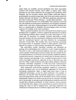 20                                               RAINWATER    HARVESTING

ample funds are available, ground catchments have been successfully
surfaced with smooth concrete, butyl rubber or plastic sheet. These
materials are now used in preference to corrugated iron catchments of the
Gibraltar type for economic reasons. Butyl rubber, which also makes a
good lining for excavated storage tanks, may be the most widely usedof the
modern materials. On Hawaii, over 300 butyl catchments and reservoirs
have been constructed. Plastic sheeting - usually black polythene - has
been less successful becauseof its vulnerability vhen exposed to wind and
sun. One method of countering this has beento cover the plastic catchment
surface with a 3cm layer of pea-sized gravel. Less runoff is obtained, but
there is a marked gain in durability and encouraging results have been
reported, for example, from trials in Jamaica.
   Where a ground catchment must fill a farm pond from which livestock
drinking water is supplied, or where it supports the cultivation of crops by
runoff farming methods, plastic surfaces are rarely used except on a very
small scale. In Australia, for example, rainwater harvesting is widely
practised on farms, but one commentator emphasizes that the technique is
used by ‘commercial farmers’ and must therefore be ‘economically
attractive’ (Laing 1981). This excludes most exotic materials, and means
that improvement of catchment surfaces to obtain greater runoff must
depend very largely on earth forming, smoothing and compaction.
   One particularly notable Australian technique was developed by
analogy with road-building and is referred to as the ‘roaded catchment’.
The point is that a well-constructed highway must have a camber and
surface capable of disposing of rainwater quickly into the roadside drains.
If a small catchment is covered with a seriesof parallel, cambered roadways
surfaced with smooth, compacted soil, ditches laid out between them can
collect rainwater and discharge it into a suitable storage reservoir. Early
results were highly satisfactory, especially on clay or clay-loam soils, and
since the 1950s.roaded catchments have been wideiy adopted in Western
Australia. Individual catchments of 2-4ha have been constructed for
livestock water supply, and larger ones are also to be seen,some over 40ha.
   With mechanical earth-moving equipment needed for construction,
roaded catchments may not be immediately applicable for low-income
developing communities, where it might make more sense to look at
traditional technologies, at least for small catchments. For example, in
 Botswana, the ground within household compounds is surfaced with a
clay/cow-dung mixture which can be smoothed to form a hard, polished,
impermeable surface from which some provision for rainwater drainage
has to be provided. As already noted, threshing floors made this way have
recently been utilized as catchments. In other countries, various mixtures
of soil with clay, lime, dung or even cassavaflour are used as ‘cements’ for
sealing flat roofs as well as making floors, and these traditional soil
stabilization techniques deserveto be better appreciated. Where c<)w-dung
 