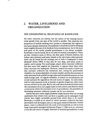 2. WATER, LIVELIHOOD                          AND
   ORGANIZATION

THE GEOGRAPHICAL               RELEVANCE         OF RAINWATER

All water resources are limited, but the nature of the limiting factors
varies greatly from one part of the world to another. The relatively low
proportion of rainfall reaching river systems in climatically dry regions is
one factor already mentioned. Groundwater is much favoured for drinking
water supplies becauseof its freedom from contamination, but in the more
arid parts of the world, potable groundwater is not always available.
Sometimes it can be found, but is too salty for human consumption. There
are also ‘extensive areas in Africa, the drier parts of South America, the
Indian sub-continents and many islands in the sub-tropics where ground-
water can be found but the recharge rate of wells is inadequate to meet
demands’ (Stern 1982). It may also be very deep, and hence costly to
exploit, and to pump. Not surprisingly, places where rainwater collection
has been most fully applied are frequently in regions where these other
water resources are inadequate. However, sceptics are quick to point out
that rainwater collection has limitations also, noting the questionable
 reliability of a system dependent on erratic rainfall, and the diseconomies of
 scale associated with rainfall storage when each household acquires its own
 small storage tank. As regards reliability, in almost no circumstances can
stored rainwater be regarded as the sole source of supply. At some times,
 and for some purposes (such as laundry or garden irrigation), other water
 sources will have to be used. But for the individual household which wants
 the convenienceof its own supply under its own control, and often for whole
 communities where the area lacks rivers or groundwater, the possibility of
 developing rainwater collection systems can be very attractive.
    Islands may have water supply problems simply becausethere are no large
 catchments from which rivers can flow or aquifers can be recharged, Coral
 islands have highly permeable ground from which there is no runoff.
 Bermuda is notable as an island on which rainwater collection has been
 particularly well developed, and so is the quasi-island of Gibraltar. In both
 places, water is collected from the roofs of all households as well as from
 large corporately managed catchments (Figure 1.7) But even so, rainwater
 is not the sole source of supply. Seawater or brackish groundwater is used
 