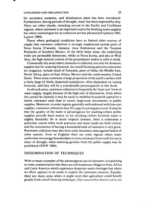 LIVELIHOOD    AND ORGANIZATION                                               23
for secondary purposes, and desalination plant has been introduced.
Furthermore, during periods of drought, water has been imported by ship.
There are other islands, including several in the Pacific and Caribbean
regions, where rainwater is an important source for drinking water supplies
but where technologies for its collection are lessadvanced (Fujimura 1982,
Layton 1984).
    Places where geological conditions have so limited other sources of
supply that rainwater collection is strongly emphasized include parts of
Nova Scotia (Canada), Jamaica, Java (Indonesia) and the Yucatan
Peninsula of Southern Mexico. In the three latter areas, the underlying
 rocks are permeable limestones, whilst in Nova Scotia, and also in West
Java, the high mineral content of the groundwater makes it unfit to drink.
    Climatically dry areaswhere rainwater is collected, not only for domestic
supplies but for watering livestock, for runoff farming and evensometimes
for irrigation, include much of Australia, parts of India, the Middle East,
North Africa, parts of East Africa, Mexico and the south-western United
States. These areas constitute a large proportion of the earth’s surface with
 a fairly large (if thinly dispersed) population, often dependent on raising
 livestock, and they will be a considerable preoccupation in this book.
    In all such areas, rainwater collection is frequently the&leastcost’ form of
 water supply, largely becauseof the high cost of alternatives. Even where
 this cannot bc claimed, it may bc easier to mobilize household capital for a
 family rainwater tank than to secure large-scale investments in public
 supplies. Moreover, in some regions generally well-endowed with low-cost
 supplies, rainwater collection may fill a gap in existing provision. It may be
 that the quality of the water is advantageous for washing (where public
 supplies provide hard water), or for drinking (where borehole water is
 slightly brackish). Or in moist tropical climates, there is sometimes a
 particular season when work pressuresand water needs are both critical,
 and the convenience of having a household tank of rainwater is very great.
 Rainwater collection may also have some insurance value against failure of
 other sources. Even in England there are some regions where water
 authorities encourage householders to store rainwater from roofs for USC     in
 times of drought, when watering gardens from the public supply may be
 prohibited (SW W 1984).

DISSEMINATION            OF TECHNIQUES

With so many examples of the advantageous use of rainwater, it is puzzling
to some commentators that there are still numerous villages in Asia, Africa
and Latin America which experience desperate water shortages but where
no effort appears to be made to exploit the rainwater resource. Equally,
there are many areas where it might seem that agriculture could benefit
greatly from runoff’ farming techniques. One reaction has been to carry out
 