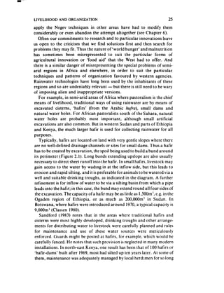 LIYELIHOOD    AND ORGANIZATION                                              25
apply the Negev techniques in other areas have had to modify them
considerably or even abandon the attempt altogether (see Chapter 6).
    Often our commitments to research and to particular innovations leave
us open to the criticism that we find solutions first and then search for
problems they may fit. Thus the nature of ‘world hunger’ and malnutrition
has sometimes been misrepresented to suit the particular forms of
agricultural innovation or ‘food aid’ that the West had to offer. And
there is a similar danger of misrepresenting the special problems of semi-
arid regions in Africa and elsewhere, in order to suit the particular
techniques and patterns of organization favoured by western agencies.
Rainwater technologies have long been used by the inhabitants of these
regions and so are undeniably relevant - but there is still need to be wary
of imposing alien and inappropriate versions.
    For example, in semi-arid areas of Africa where pastoralism is the chief
means of livelihood, traditional ways of using rainwater are by means of
excavated cisterns, ‘hafirs’ (from the Arabic hufra), small dams and
natural water holes. For African pastoralists south of the Sahara, natural
water holes are probably most important, although small artificial
excavations are also common. But in western Sudan and parts of Ethiopia
and Kenya, the much larger hafir is used for collecting rainwater for all
purposes.
    Typically. hafirs are located on land with very gentle slopes where there
 are no well-defined drainage channels or sites for small dams. Thus a hafir
 has to be created by excavation, the spoil being used to build a bund around
 its perimeter (Figure 2. I). Long bunds extending upslope are also usually
 necessaryto direct sheet runoff into the hafir. In small hafirs, livestock may
 gain accessto the water by wading in at the inflow side, but this leads to
 erosion and rapid silting, and it is preferable for animals to be watered via a
 well and suitable drinking troughs, as indicated in the diagram. A further
 refinement is for inflow of water to be via a silting basin from which a pipe
 leads into the hafir; in this case,the bund may extend round all four sidesof
 the excavation. The capacity of’a hatir may be as little as 1,500m1,e.g. in the
 Ogaden region of Ethiopia, or as much as 200,000m3 in Sudan. In
  Botswana, where hafirs were introduced around 1970,a typical capacity is
 9,OOOm(Classen 1980).
    Sandford (1983) notes that in the areas where traditional hafirs and
 cisterns were most highly developed, drinking troughs and other arrange-
 ments for distributing water to livestock were carefully planned and rules
 for maintenance and use of rhese water sources were meticulously
 enforced. Guards might be posted at hafirs, for example, which would be
 carefully fenced. He notes that such provision is neglected in many modern
 installations. In north-east Kenya, one result has been that of 100 hafirs or
 ‘hafir-dams’ built after 1969, most had silted up ten years later. At some of
 them, maintenance was adequately managed by local herdsmen for so long
 