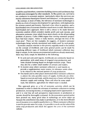 LIVELIHOOD   AND ORGANIZATION                                              31

would be usual elsewhere,sometimes building cisterns and catchments that
would seemextravagant by other standards. As Ray points out, survival is
not conducive to economic analysis, ‘particularly where the survivors are
mainly subsistence-basedpoor farmers and labourers’, or else pastoralists.
   By contrast, in most of India, the relevance of rainwater technologies is
mostly as a form of resource development for agriculture, with implications
for erosion control and forestry. Survival is less often in question, and a
hard-headed view of economic benefits is much more in order. But however
hard-headed one’s approach, there is still a choice to be made between
economic analysis which considers mainly profit and cash income, and
alternative economic views which focus more closely on the all-pervading
problem of poverty. Cullis (1984) argues that existing rainwater projects
have had least impact, ‘where it really matters, amongst the lives of the
rural poor’. There are few examples, he suggests, of modern rainwater
technologies being ‘actively maintained and widely used’ by such people.
   Economic analysis relevant to this priority arguably needsto be centred
on the concept of livelihood, and some general points can be made by
classifying different types of livelihood which rainwater collection may
 help to sustain. In the various environmental conditions already mentioned,
these may fairly simply be identified as the following:
   0 In arid and semi-arid regions, livelihoods are commonly based on
     pastoralism, with small areas of irrigated crop production and
     some dryland farming based on drought-resistant crops. There
     may also be a rather small number of artisans and traders,
   l In moister areas where rainwater collection is used mainly to
     provide a supplementary water source, its relevance seems often
     to be related to the seasonal pattern of crop production.
   l On islands and in other places mentioned where rainwater collection
     is almost the only possible source of supply, livelihoods are often
     based on tourism and trade, and the main usesof water will thus be in
     domestic supply and cooking. There will often be some small-
     scale, but intensive, agriculture for which water is needed.
   This approach gives us a list of economic activities which can be
examined in order lo check the relevance of rainwater collection to raising
production, increasing incomes, or enlarging employment opportunities -
and it is vital that all such prospective improvements in production or
income should be thoroughly evaluated. As the economists quoted earlier
have pointed out, many good ideas in technology are never taken up
becausethe contribution they make to production, or to the more efficient
use of resourcesis too small to justify their ccjst. Where rainwater collection
is used to provide water for crops, it is possible to work out the value of the
extra crop production and check this against the costs of the rainwater
scheme.
 