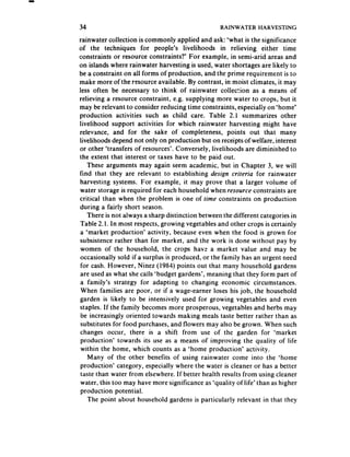 34                                                 RAINWATER    HARVESTING

rainwater collection is commonly applied and ask: ‘what is the significance
of the techniques for people’s livelihoods in relieving either time
constraints or resource constraints?’ For example, in semi-arid areas and
on islands where rainwater harvesting is used, water shortages are likely to
be a constraint on all forms of production, and the prime requirement is to
make more of the resource available. By contrast, in moist climates, it may
less often be necessary to think of rainwater collection as a means of
relieving a resource constraint, e.g. supplying more water to crops, but it
may be relevant to consider reducing time constraints, especialiy on ‘home’
production activities such as child care. Table 2.1 summarizes other
livelihood support activities for which rainwater harvesting might have
relevance, and for the sake of completeness, points out that many
livelihoods depend not only on production but on receiptsof welfare, interest
or other ‘transfers of resources’. Conversely, livelihoods are diminished to
the extent that interest or taxes have to be paid out.
   These arguments may again seem academic, but in Chapter 3, we will
find that they are relevant to establishing design criteria for rainwater
harvesting systems. For example, it may prove that a larger volume of
water storage is required for each household when resource constraints are
critical than when the problem is one of time constraints on production
during a fairly short season.
   There is not always a sharp distinction between the different categories in
Table 2.1. In most respects,growing vegetablesand other crops is certainly
a ‘market production’ activity, because even when the food is grown for
subsistence rather than for market, and the work is done without pay by
women of the household, the crops have a market value and may be
occasionally sold if a surplus is produced, or the family has an urgent need
for cash. However, Ninez (1984) points out that many household gardens
are used as what she calls ‘budget gardens’, meaning that they form part of
a family’s strategy for adapting to changing economic circumstances.
 When families are poor, or if a wage-earner loses his job, the household
garden is likely to be intensively used for growing vegetables and even
staples. If the family becomes more prosperous, vegetablesand herbs may
be increasingly oriented towards making meals taste better rather than as
 substitutes for food purchases, and flowers may also be grown. When such
changes occur, there is a shift from use of the garden for ‘market
 production’ towards its use as a means of improving the quality of life
 within the home, which counts as a ‘home production’ activity.
   Many of the other benefits of using rainwater come into the ‘home
production’ category, especially where the water is cleaner or has a better
 taste than water from elsewhere. If better health results from using cleaner
 water, this too may have more significance as ‘quality of life’ than as higher
 production potential.
   The point about household gardens is particularly relevant in that they
 