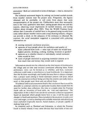 DATA FOR DESIGN                                                           45
assessment’.Both are conceived in terms of dialogue -that is, interactive
research.
   The technical assessmentbegins by seeking out formal rainfall records
from weather stations near the project are.a. Frequently, the figures
obtained will be unreliable, or will come from places that seem
unrepresentative of the project site. Fieldworkers must then necessarily
turn to the ‘oral, qualitative data base’, asking people about wet and dry
seasons, observing visual impressions of rainfall intensity, and noting
folklore about droughts (Kay 1983). Thus the WASH Training Guide
advises that if amounts of rainfall have to be guessedusing records from
some rather distant weather station and a map showing isohyets, villagers
can provide a check on the adequacy of the estimates so obtained. By
contrast, the social assessment suggested is concerned with collecting
information on:

   l   existing rainwater catchment practices;
   l   opinions of local people about the usefulness and quality of
       water collected from roofs - what type of water use would have
       highest priority: drinking, cooking, washing, livestock or garden?
   l   opinions as to whether shared or individually owned rainwater
       tanks would be best;
   l   views of people interested in acquiring rainwater cisterns as to
       how much time and money they would wish to expend.

   Information should also be collected on the chief means of livelihood in
the village and on time and resource constraints affecting these. Some
preliminary views can be formed as to whether, and how, rainwater
collection could make a contribution to local livelihoods. It is important
that this be done searchingly and frankly becausethere is always a danger
that a project team aiming to build rainwater cisterns will press ahead
towards construction without being sure that the cisterns can really meet a
need, or that people want them and can afford them.
   If technical and social assessments lead to the conclusion that it would be
desirable to construct cisterns in a particular locality there would then be
need for further data collection, this time to compile what the Training
Guide calls an ‘inventory of local skills, m; .rials and experience.’ The
importance of this is that if one can devise rainwater collection equipment
based on materials which people know how to use, it will be easier and
cheaper to build and maintain. Data included in the inventory Lvould cover
costs and wages, as well as dealing with available materials and identifying
local craftsmen (especially masons, basket-makers, or people capable ot
making large pots).
  In countries such as Thailand and Indonesia, to which the Training
Guide is closely related, it may seem obvious that local skills of this sort
 