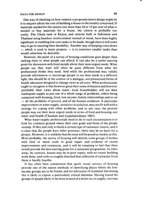 DATA FOR DESIGN                                                              49
     One way of checking on how realistic a proposed cistern design might be
is to enquire about the cost of building a house in the locality concerned. If
materials needed for the cistern cost more than 10 or 15 per cent of what is
needed to buy materials for a house, the cistern is probab!y too
costly. The Ghala tank in Kenya, and cisterns built in Indonesia and
Thailand using bamboo reinforcement instead of metal, have been highly
significant in enabling low-cost tanks to be made, though there is still some
way to go in ensuring their durability. Another way of keeping costs down
 - which is used in many projects - is to construct smaller tanks than
 would otherwise be desirable.
     However, the point of a survey of housing conditions goes deeper than
 seeking clues to what people can afford. It can also be a useful starting
 point for discussion with local people about their most urgent needs.What
 people say they want will often be quite different from what the
 professional thinks they need. And while the professional may validly
 provide information to encourage people to see their needs in a different
 light, this should be in the context of a dialogue, not pressurized forms of
 health education designed to change views at all costs. What professionals
 ought to recognize is that however great their senseof mission and however
 justifiable their views about water, local householders will see their
  inadequate supply as just one of a whole range of problems, others being
  connected with housing, food, low income, family relationships and so on
  - all the problems of poverty and of the human condition. A particular
  improvement in water supply, attractive in isolation, may not fit well with a
 strategy for coping with other problems, and in any case, the poorest
  people may see their most urgent needs in terms of food and housing, not
  water and health (Chauhan and Gopalakrishnan 1983).
      What water-supply professionals need to do in such circumstances is to
  look for common ground where their own goals and those of the people
  overlap. If they aim only to build a certain type of rainwater cistern, and it
  is clear that the people have other priorities, there may be no basis for a
  project. However, it is unlikely that the issuewill be posed asstarkly as this.
  More probably. the survey of housing will identify some groups of homes
  with tiled or metal roofs in good repair and evidence of recent
  improvements and extensions, and it will be tempting to feel that these
  would provide the best starting point for a rainwater programme. In other
  areas, by contrast. houses may be in poor repair, with no recent building
  work done, and roofs so roughly thatched that collection of rainwater from
  them is hardly feasible.
      It has often been commented that quick visual surveys of housing
   provide one of the easiest methods of identifying places where the low-
  income groups are to be found, and for advocates of rainwater harvesting
   this is likely to expose a particularly critical dilemma. Having found the
  groups of people likely to be most in need of a better wa.er supply, one may
 