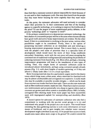50                                                RAINWATER     HARVESTING

then find that a rainwater system is almost impossible for them becauseof
its cost and/or their inadequate roofs. One may then learn from the people
that they want better housing far more urgently than they want water
tanks.
    At this point, the rainwater advocates will need seriously to consider
where their priorities lie. Is their commitment and that of the funding
agency to a specific technology, or to seeking to improve the livelihoods of
the poor? To use the jargon of more sophisticated policy debates, is the
priority ‘technology push’ or ‘response to need’?
    If the primary commitment is to demonstrate rainwater technology, the
best chance of a successfulproject will be in the areas where housesalready
have good roofs and active home improvements are evident. On the other
hand, if there is a commitment to working in the poor areas, various other
possibilities ought to be considered. Firstly, there is the option of
postponing rainwater collection as an immediate aim and initiating a
housing improvement programme instead. This is more likely to accord
with the people’s own sense of priorities than is a specialist form of
development which would leave the worst of their living conditions
untouched. Sometimes, work with the very poor will mean accepting the
continued use of traditional roofing materials and tackling the problems of
collecting rainwater from thatch (Fig. 1.8). More often, perhaps, a housing
improvement programme will lead to the installation of new types of
 iOOfitlg.  Then, very simple forms of rainwater collection could be
 introduced almost immediately, perhaps using containers people already
 possess(Fig. 3. I), with short lengths of modern guttering, or if they can
 afford it, Ghala tanks (Box 3.1) or a local equivalent.
     Better housing materials may be a particularly urgent need in the shanty
 towns which fringe many urban areas, where materials for thatched roofs
 may be almost unobtainable and corrugated iron expensive. Locally made
 tiles may be available or possibly wooden shingles - which can be made
 from coconut tree trunks that have been split. There are also new materials
 such as fibre reinforced cement, made into tiles. These have sisal or coconut-
 coir reinforcement and are potentially very cheap in regions where sisal or
 coconuts are grown (and where cement is available) (Parry 1981).In India,
 corrugated fibre sheeting made from waste paper has been successfully
  used, with impregnated asphalt for waterproofing and durability (Rao
  1975).
     A second option for advocates of rainwater collection who also feel a
 commitment to working with the poorest social groups is to try and
  understand why people in the project arta are so poor. This would mean
 extending the data gathering exercise to seek extra information on local
  means of livelihood, and to gain insights into whether water resource
 development might contribute in any way. If he people have accessto land,
  would extra water allow more crops to be grown? Or could it extend the
 